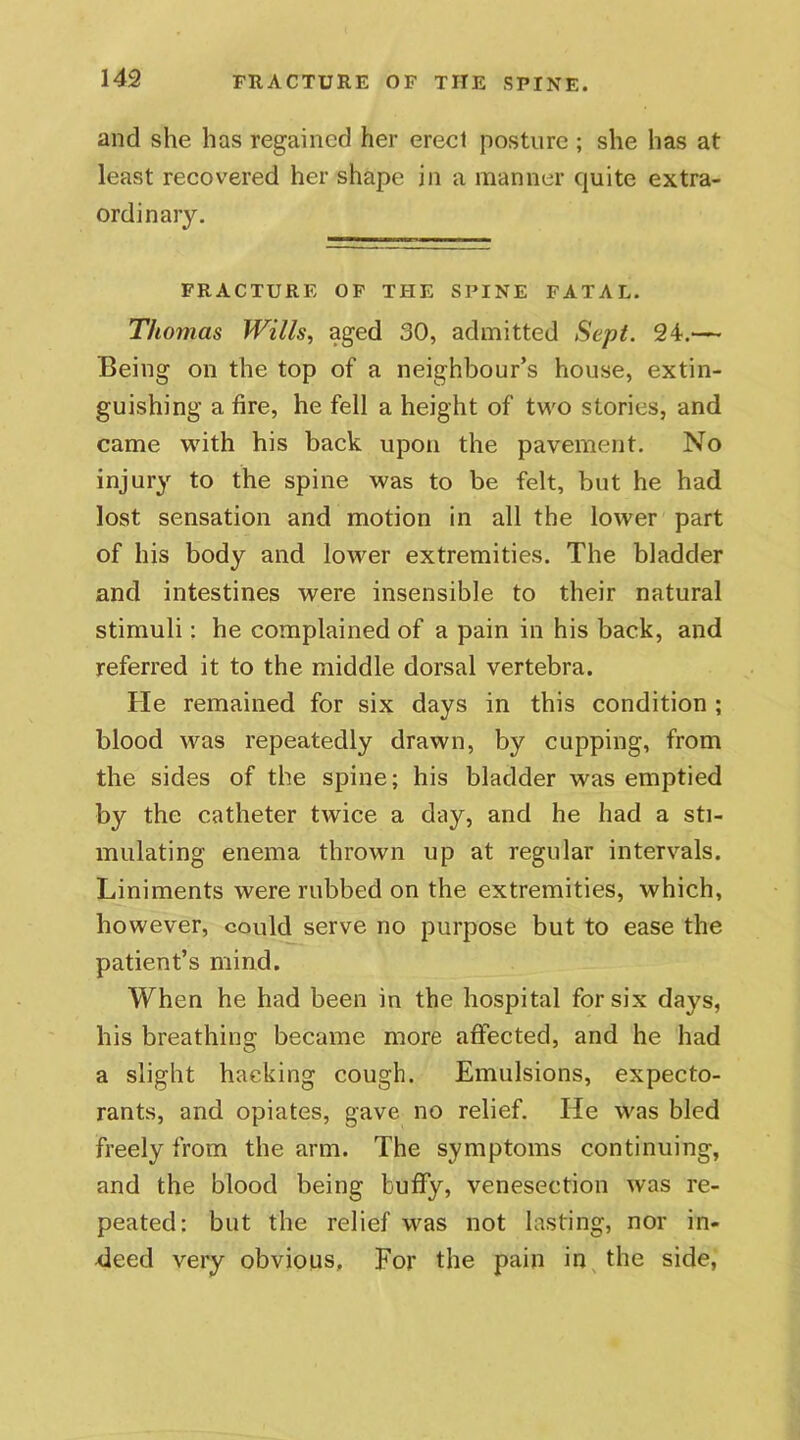 and she has regained her erect posture ; she has at least recovered her shape in a manner quite extra- ordinary. FRACTURE OF THE SPINE FATAL. Thomas Wills, aged 30, admitted Sept. 24.— Being on the top of a neighbour’s house, extin- guishing a fire, he fell a height of two stories, and came with his back upon the pavement. No injury to the spine was to be felt, but he had lost sensation and motion in all the lower part of his body and lower extremities. The bladder and intestines were insensible to their natural stimuli: he complained of a pain in his back, and referred it to the middle dorsal vertebra. He remained for six days in this condition ; blood was repeatedly drawn, by cupping, from the sides of the spine; his bladder was emptied by the catheter twice a day, and he had a sti- mulating enema thrown up at regular intervals. Liniments were rubbed on the extremities, which, however, could serve no purpose but to ease the patient’s mind. When he had been in the hospital for six days, his breathing became more affected, and he had a slight hacking cough. Emulsions, expecto- rants, and opiates, gave no relief. He was bled freely from the arm. The symptoms continuing, and the blood being huffy, venesection was re- peated: but the relief was not lasting, nor in- deed very obvious. For the pain in the side,