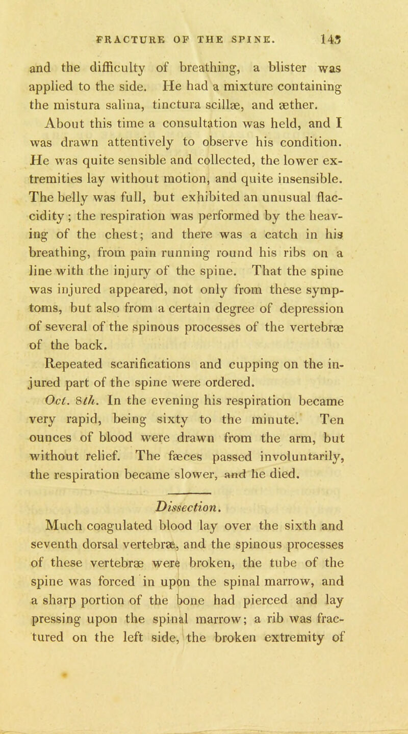 and the difficulty of breathing, a blister was applied to the side. He had a mixture containing the mistura salina, tinctura scillae, and aether. About this time a consultation was held, and I was drawn attentively to observe his condition. He was quite sensible and collected, the lower ex- tremities lay without motion, and quite insensible. The belly was full, but exhibited an unusual flac- cidity; the respiration was performed by the heav- ing of the chest; and there was a catch in his breathing, from pain running round his ribs on a line with the injury of the spine. That the spine was injured appeared, not only from these symp- toms, but also from a certain degree of depression of several of the spinous processes of the vertebrae of the back. Repeated scarifications and cupping on the in- jured part of the spine were ordered. Oct. 8lh. In the evening his respiration became very rapid, being sixty to the minute. Ten ounces of blood were drawn from the arm, but without relief. The faeces passed involuntarily, the respiration became slower, and lie died. Dissection. Much coagulated blood lay over the sixth and seventh dorsal vertebrae, and the spinous processes of these vertebrae were broken, the tube of the spine was forced in upon the spinal marrow, and a sharp portion of the bone had pierced and lay pressing upon the spinal marrow; a rib was frac- tured on the left side, the broken extremity of
