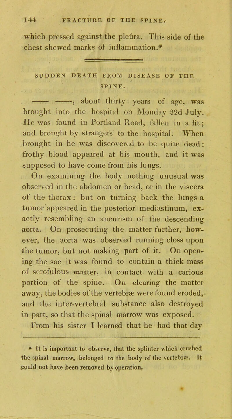 which pressed against the pleura. This side of the chest shewed marks of inflammation.* SUDDEN DEATH FROM DISEASE OF THE SPINE. , about thirty years of age, was brought into the hospital on Monday 22d July. He was found in Portland Road, fallen in a fit; and brought by strangers to the hospital. When brought in he was discovered to be quite dead: frothy blood appeared at his mouth, and it was supposed to have come from his lungs. On examining the body nothing unusual was observed in the abdomen or head, or in the viscera of the thorax: but on turning back the lungs a tumor appeared in the posterior mediastinum, ex- actly resembling an aneurism of the descending aorta. On prosecuting the matter further, how- ever, the aorta was observed running closs upon the tumor, but not making part of it. On open- ing the sac it was found to contain a thick mass of scrofulous matter, in contact with a carious portion of the spine. On clearing the matter away, the bodies of the vertebrae were found eroded, and the inter-vertebral substance also destroyed in part, so that the spinal marrow was exposed. From his sister I learned that he had that day * It is important to observe, that the splinter which crushed the spinal marrow, belonged to the body of the vertebrae. It .could not have been removed by operation.