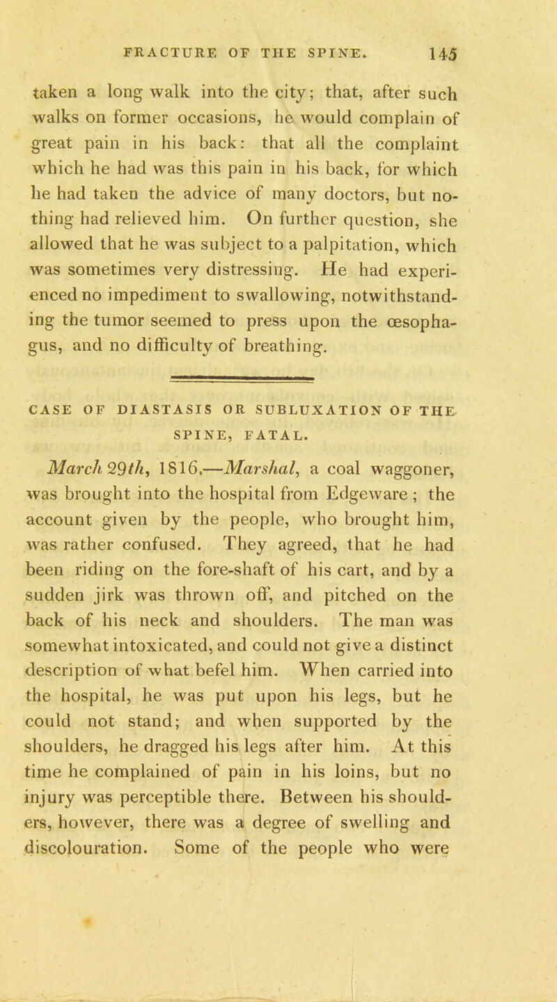 taken a long walk into the city; that, after such walks on former occasions, he would complain of great pain in his back: that all the complaint which he had was this pain in his back, for which he had taken the advice of many doctors, but no- thing had relieved him. On further question, she allowed that he was subject to a palpitation, which was sometimes very distressing. He had experi- enced no impediment to swallowing, notwithstand- ing the tumor seemed to press upon the oesopha- gus, and no difficulty of breathing. CASE OF DIASTASIS OR SUBLUXATION OF THU SPINE, FATAL. March 9,9th, 1816.—Marshal, a coal waggoner, was brought into the hospital from Edgeware ; the account given by the people, who brought him, was rather confused. They agreed, that he had been riding on the fore-shaft of his cart, and by a sudden jirk was thrown off, and pitched on the back of his neck and shoulders. The man was somewhat intoxicated, and could not give a distinct description of what befel him. When carried into the hospital, he was put upon his legs, but he could not stand; and when supported by the shoulders, he dragged his legs after him. At this time he complained of pain in his loins, but no injury was perceptible there. Between his should- ers, however, there was a degree of swelling and discolouration. Some of the people who were