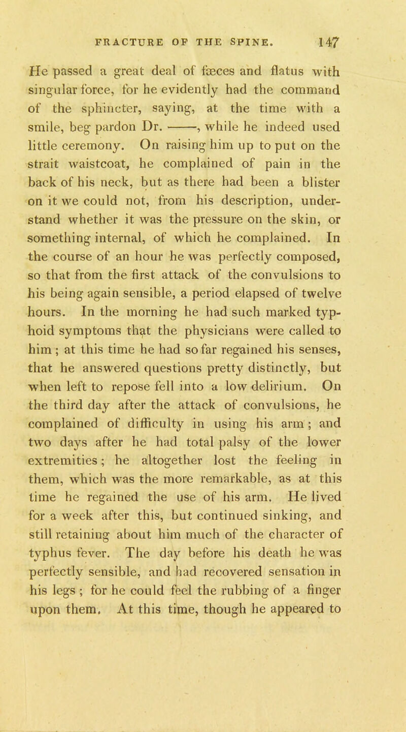 He passed a great deal of faeces and flatus with singular force, for he evidently had the command of the sphincter, saying, at the time with a smile, beg pardon Dr. , while he indeed used little ceremony. On raising him up to put on the strait waistcoat, he complained of pain in the back of his neck, but as there had been a blister on it we could not, from his description, under- stand whether it was the pressure on the skin, or something internal, of which he complained. In the course of an hour he was perfectly composed, so that from the first attack of the convulsions to his being again sensible, a period elapsed of twelve hours. In the morning he had such marked typ- hoid symptoms that the physicians were called to him; at this time he had so far regained his senses, that he answered questions pretty distinctly, but when left to repose fell into a low delirium. On the third day after the attack of convulsions, he complained of difficulty in using his arm ; and two days after he had total palsy of the lower extremities; he altogether lost the feeling in them, which w^as the more remarkable, as at this time he regained the use of his arm. He lived for a week after this, but continued sinking, and still retaining about him much of the character of typhus fever. The day before his death he was perfectly sensible, and had recovered sensation in his legs ; for he could feel the rubbing of a finger upon them. At this time, though he appeared to