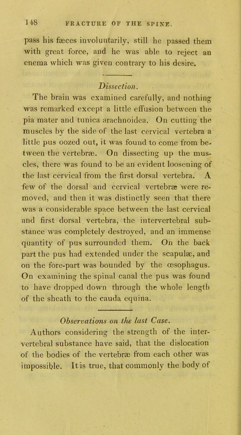 pass his feces involuntarily, still he passed them with great force, and he was able to reject an enema which was given contrary to his desire. Dissection. The brain was examined carefully, and nothing was remarked except a little effusion between the pia mater and tunica arachnoidea. On cutting the muscles by the side of the last cervical vertebra a little pus oozed out, it was found to come from be- tween the vertebrae. On dissecting up the mus- cles, there was found to be an evident loosening of the last cervical from the first dorsal vertebra. A few of the dorsal and cervical vertebrae were re- moved, and then it was distinctly seen that there was a considerable space between the last cervical and first dorsal vertebra, the intervertebral sub- stance was completely destroyed, and an immense quantity of pus surrounded them. On the back part the pus had extended under the scapulae, and on the fore-part was bounded by the oesophagus. On examining the spinal canal the pus was found to have dropped down through the whole length of the sheath to the cauda equina. Observations on the last Case. Authors considering the strength of the inter- vertebral substance have said, that the dislocation of the bodies of the vertebrae from each other was impossible. It is true, that commonly the body of