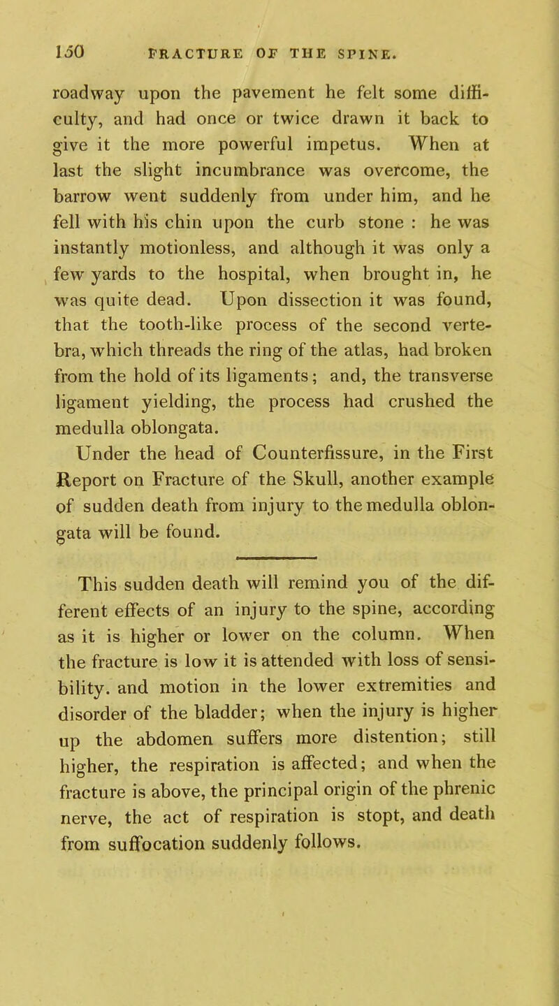 roadway upon the pavement he felt some diffi- culty, and had once or twice drawn it back to give it the more powerful impetus. When at last the slight incumbrance was overcome, the barrow went suddenly from under him, and he fell with his chin upon the curb stone : he was instantly motionless, and although it was only a few yards to the hospital, when brought in, he was quite dead. Upon dissection it was found, that the tooth-like process of the second verte- bra, which threads the ring of the atlas, had broken from the hold of its ligaments; and, the transverse ligament yielding, the process had crushed the medulla oblongata. Under the head of Counterfissure, in the First Report on Fracture of the Skull, another example of sudden death from injury to the medulla oblon- gata will be found. This sudden death will remind you of the dif- ferent effects of an injury to the spine, according as it is higher or lower on the column. When the fracture is low it is attended with loss of sensi- bility. and motion in the lower extremities and disorder of the bladder; when the injury is higher up the abdomen suffers more distention; still higher, the respiration is affected; and when the fracture is above, the principal origin of the phrenic nerve, the act of respiration is stopt, and death from suffocation suddenly follows.