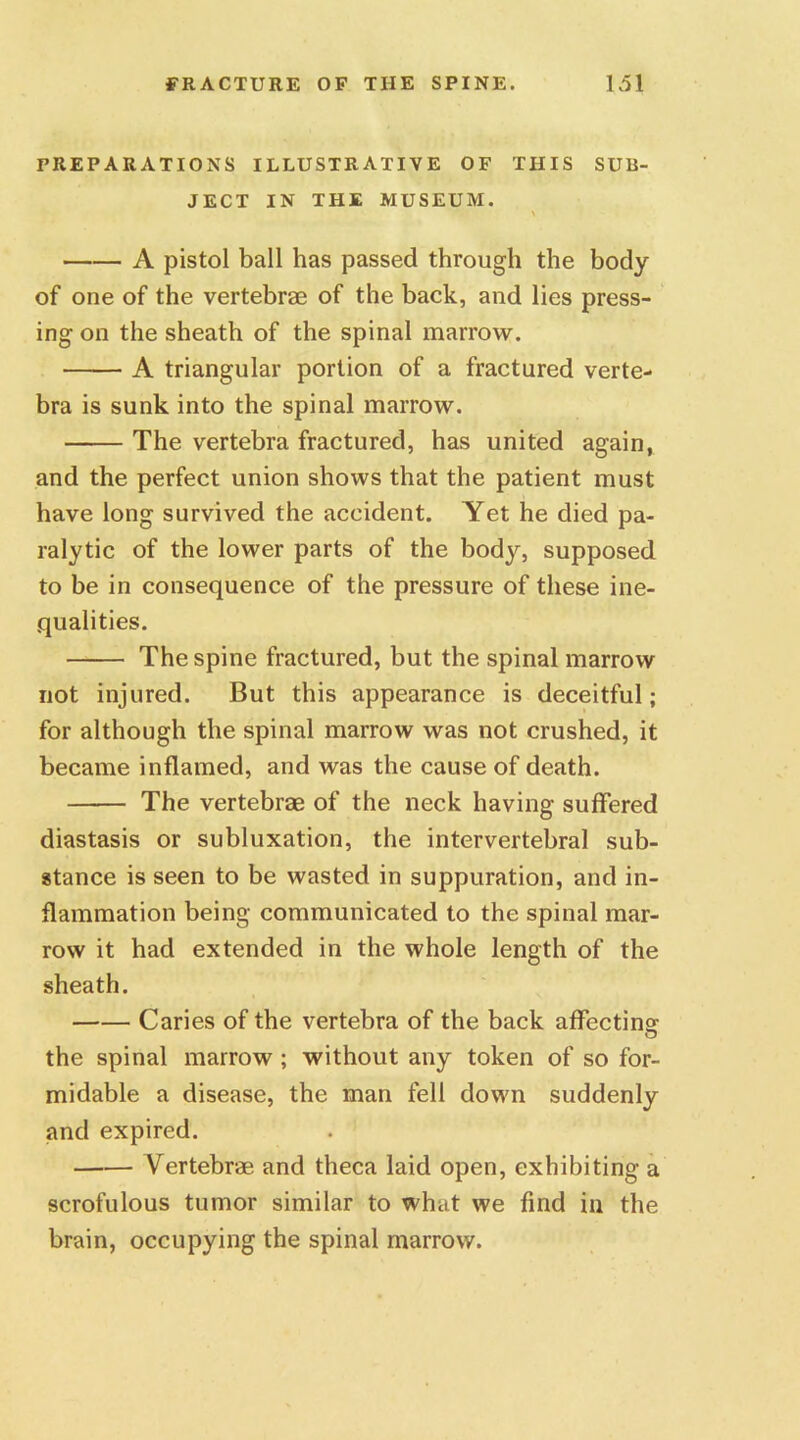 PREPARATIONS ILLUSTRATIVE OF THIS SUB- JECT IN THE MUSEUM. \ A pistol ball has passed through the body of one of the vertebrae of the back, and lies press- ing on the sheath of the spinal marrow. A triangular portion of a fractured verte- bra is sunk into the spinal marrow. The vertebra fractured, has united again, and the perfect union shows that the patient must have long survived the accident. Yet he died pa- ralytic of the lower parts of the body, supposed to be in consequence of the pressure of these ine- qualities. The spine fractured, but the spinal marrow not injured. But this appearance is deceitful; for although the spinal marrow was not crushed, it became inflamed, and was the cause of death. The vertebras of the neck having suffered diastasis or subluxation, the intervertebral sub- stance is seen to be wasted in suppuration, and in- flammation being communicated to the spinal mar- row it had extended in the whole length of the sheath. Caries of the vertebra of the back affecting the spinal marrow ; without any token of so for- midable a disease, the man fell down suddenly and expired. Vertebrae and theca laid open, exhibiting a scrofulous tumor similar to what we find in the brain, occupying the spinal marrow.