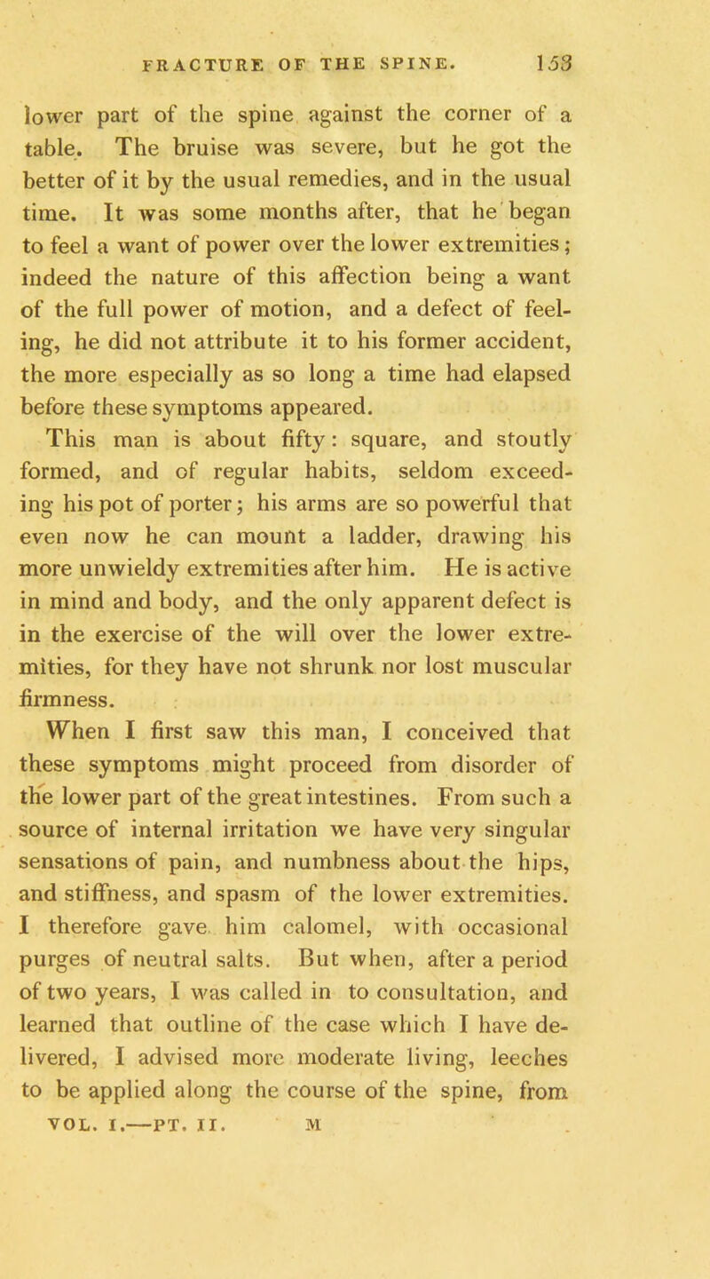 lower part of the spine against the corner of a table. The bruise was severe, but he got the better of it by the usual remedies, and in the usual time. It was some months after, that he began to feel a want of power over the lower extremities; indeed the nature of this affection being a want of the full power of motion, and a defect of feel- ing, he did not attribute it to his former accident, the more especially as so long a time had elapsed before these symptoms appeared. This man is about fifty: square, and stoutly formed, and of regular habits, seldom exceed- ing his pot of porter; his arms are so powerful that even now he can mount a ladder, drawing his more unwieldy extremities after him. He is active in mind and body, and the only apparent defect is in the exercise of the will over the lower extre- mities, for they have not shrunk nor lost muscular firmness. When I first saw this man, I conceived that these symptoms might proceed from disorder of the lower part of the great intestines. From such a source of internal irritation we have very singular sensations of pain, and numbness about the hips, and stiffness, and spasm of the lower extremities. I therefore gave him calomel, with occasional purges of neutral salts. But when, after a period of two years, I was called in to consultation, and learned that outline of the case which I have de- livered, I advised more moderate living, leeches to be applied along the course of the spine, from VOL. I.—PT. II. M