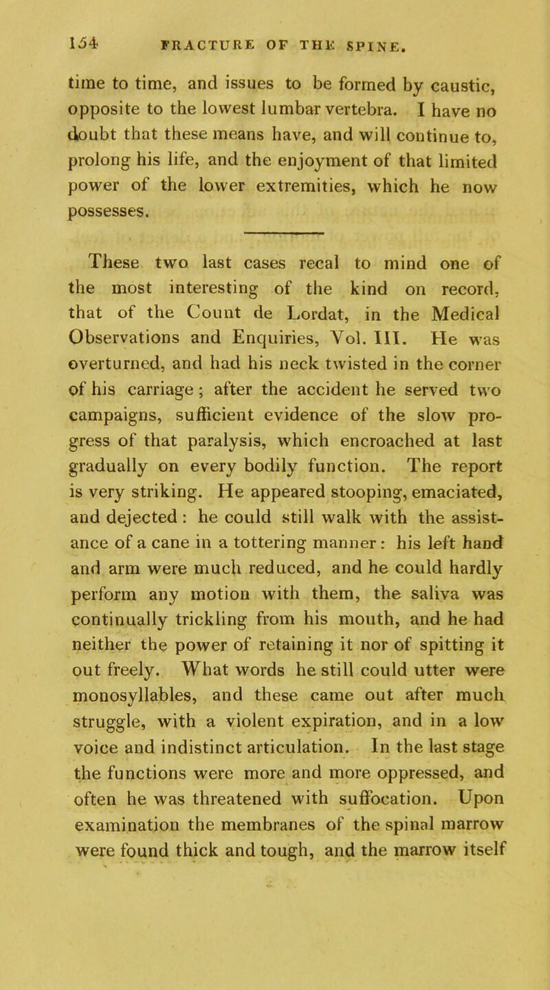 time to time, and issues to be formed by caustic, opposite to the lowest lumbar vertebra. I have no doubt that these means have, and will continue to, prolong his life, and the enjoyment of that limited power of the lower extremities, which he now possesses. These two last cases recal to mind one of the most interesting of the kind on record, that of the Count de Lordat, in the Medical Observations and Enquiries, Yol. 111. He was overturned, and had his neck twisted in the corner of his carriage ; after the accident he served two campaigns, sufficient evidence of the slow pro- gress of that paralysis, which encroached at last gradually on every bodily function. The report is very striking. He appeared stooping, emaciated, and dejected : he could still walk with the assist- ance of a cane in a tottering manner : his left hand and arm were much reduced, and he could hardly perform any motion with them, the saliva was continually trickling from his mouth, and he had neither the power of retaining it nor of spitting it out freely. What words he still could utter were monosyllables, and these came out after much struggle, with a violent expiration, and in a low voice and indistinct articulation. In the last stage the functions were more and more oppressed, and often he was threatened with suffocation. Upon examination the membranes of the spinal marrow were found thick and tough, and the marrow itself