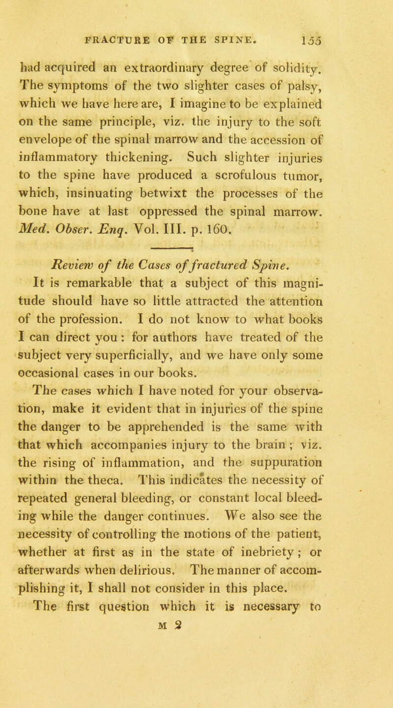 had acquired an extraordinary degree of solidity. The symptoms of the two slighter cases of palsy, which we have here are, I imagine to be explained on the same principle, viz. the injury to the soft envelope of the spinal marrow and the accession of inflammatory thickening. Such slighter injuries to the spine have produced a scrofulous tumor, which, insinuating betwixt the processes of the bone have at last oppressed the spinal marrow. Med. Obser. Enq. Vol. III. p. 16’0. Review of the Cases of fractured Spine. It is remarkable that a subject of this magni- tude should have so little attracted the attention of the profession. I do not know to what books I can direct you: for authors have treated of the subject very superficially, and we have only some occasional cases in our books. The cases which I have noted for your observa- tion, make it evident that in injuries of the spine the danger to be apprehended is the same with that which accompanies injury to the brain ; viz. the rising of inflammation, and the suppuration within the theca. This indicates the necessity of repeated general bleeding, or constant local bleed- ing while the danger continues. We also see the necessity of controlling the motions of the patient, whether at first as in the state of inebriety ; or afterwards when delirious. The manner of accom- plishing it, I shall not consider in this place. The first question which it is necessary to