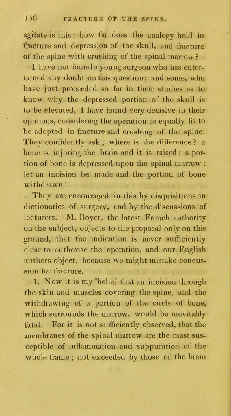 agitate is this: how far does the analogy hold in fracture and depression of the skull, and fracture of the spine with crushing of the spinal marrow? 1 have not found a young surgeon who has enter- tained any doubt on this question; and some, who have just proceeded so far in their studies as to know why the depressed portion of the skull is to be elevated, I have found very decisive in their opinions, considering the operation as equally fit to be adopted in fracture and crushing of the spine. They confidently ask; where is the difference? a bone is injuring the brain and it is raised : a por- tion of bone is depressed upon the spinal marrow : let an incision be made and the portion of bone withdrawn ! They are encouraged in this by disquisitions in dictionaries of surgery, and by the discussions of lecturers. M. Boyer, the latest French authority on the subject, objects to the proposal only on this ground, that the indication is never sufficiently clear to authorise the operation, and our English authors object, because Ave might mistake concus- sion for fracture. 1. Now it is my “belief that an incision through the skin and muscles covering the spine, and the Avithdrawing of a portion of the circle of bone, which surrounds the marrow, Avould be inevitably fatal. For it is not sufficiently observed, that the membranes of the spinal marrow are the most sus- ceptible of inflammation and suppuration of the whole frame ; not exceeded by those of the brain