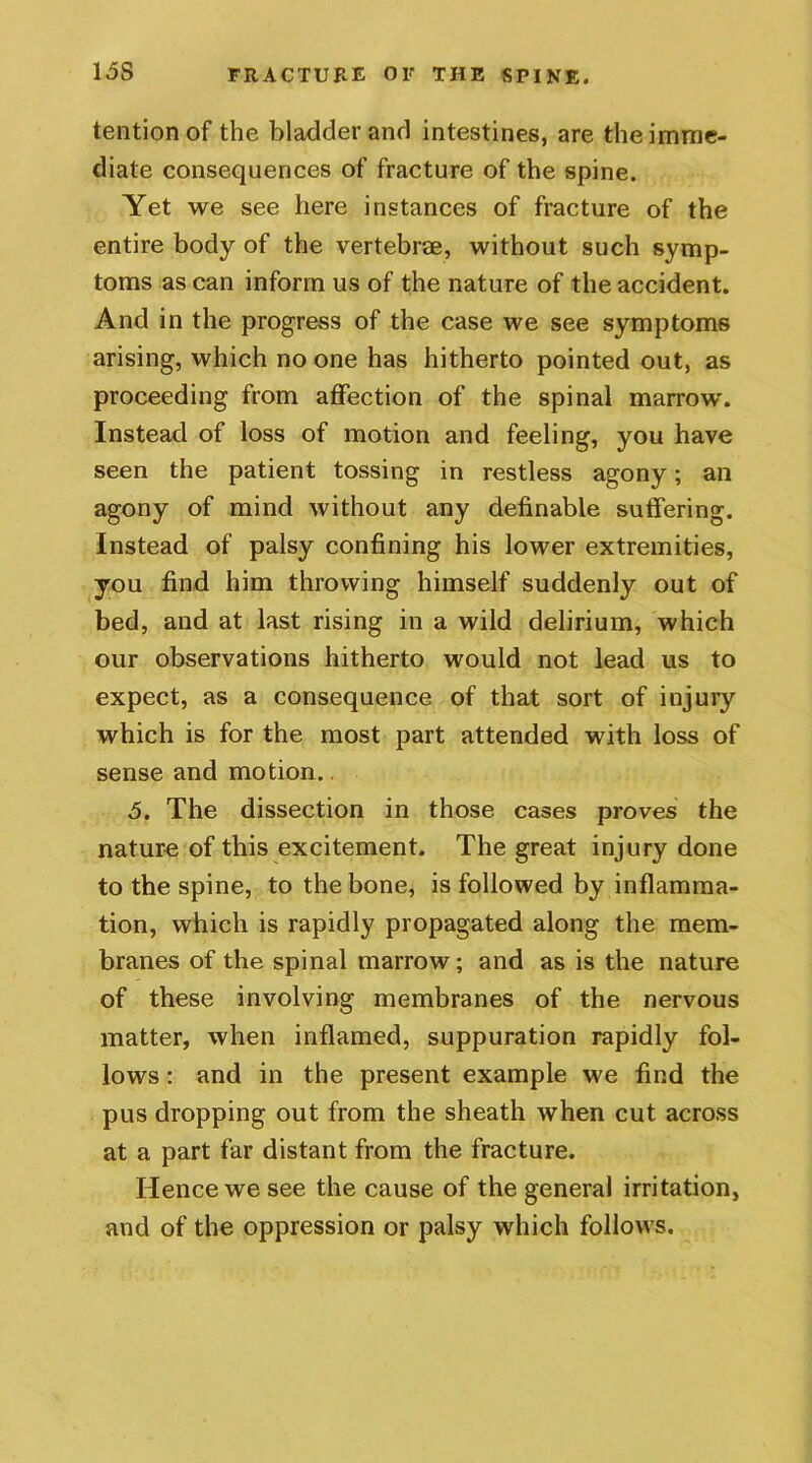 15S tentionof the bladder and intestines, are the imme- diate consequences of fracture of the spine. Yet we see here instances of fracture of the entire body of the vertebrae, without such symp- toms as can inform us of the nature of the accident. And in the progress of the case we see symptoms arising, which no one has hitherto pointed out, as proceeding from affection of the spinal marrow. Instead of loss of motion and feeling, you have seen the patient tossing in restless agony; an agony of mind without any definable suffering. Instead of palsy confining his lower extremities, you find him throwing himself suddenly out of bed, and at last rising in a wild delirium, which our observations hitherto would not lead us to expect, as a consequence of that sort of injury which is for the most part attended with loss of sense and motion.. 5. The dissection in those cases proves the nature of this excitement. The great injury done to the spine, to the bone, is followed by inflamma- tion, which is rapidly propagated along the mem- branes of the spinal marrow; and as is the nature of these involving membranes of the nervous matter, when inflamed, suppuration rapidly fol- lows : and in the present example we find the pus dropping out from the sheath when cut across at a part far distant from the fracture. Hence we see the cause of the general irritation, and of the oppression or palsy which follows.