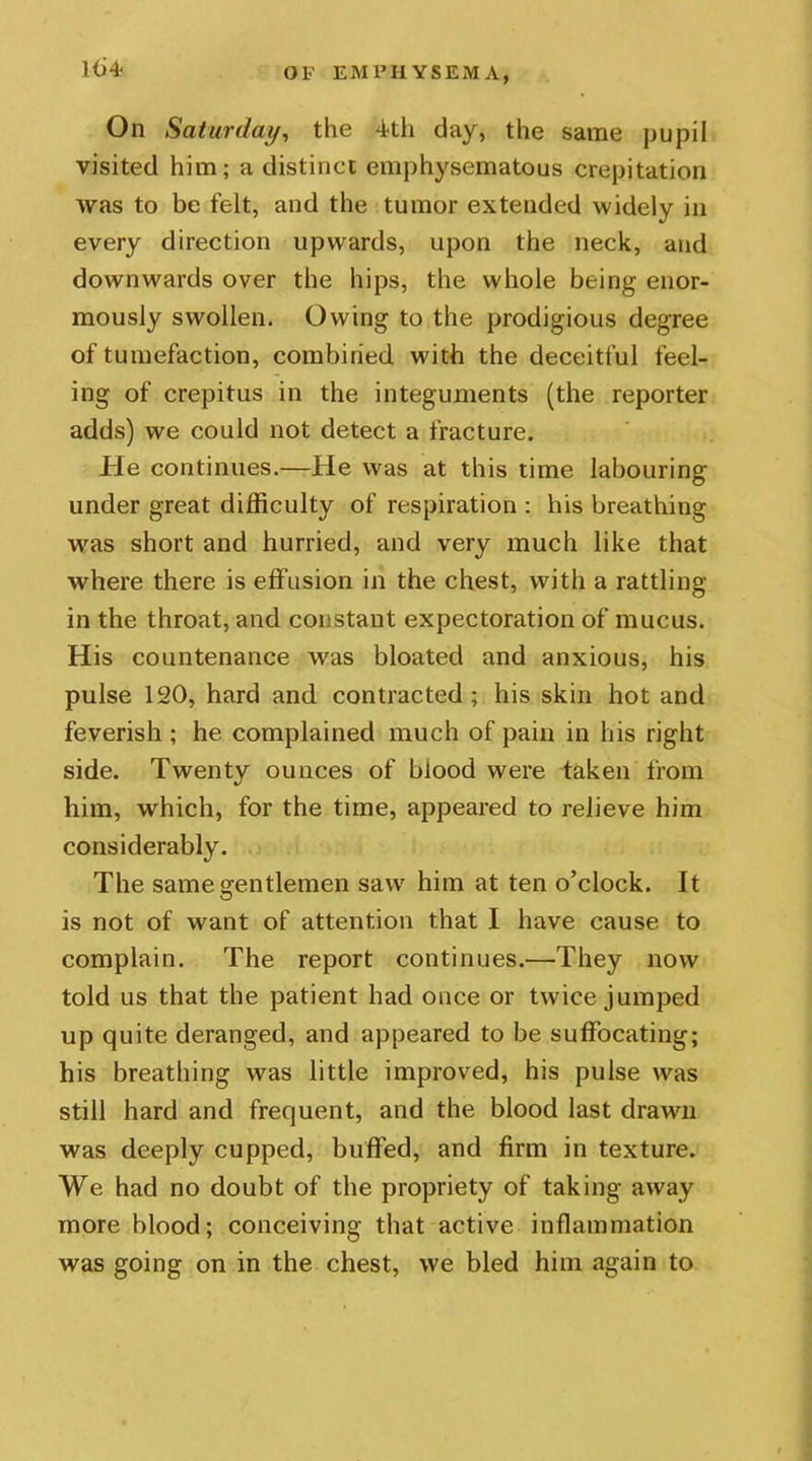 Hi 4? On Saturday, the 4th day, the same pupil visited him; a distinct emphysematous crepitation was to be felt, and the tumor extended widely in every direction upwards, upon the neck, and downwards over the hips, the whole being enor- mously swollen. Owing to the prodigious degree of tumefaction, combined with the deceitful feel- ing of crepitus in the integuments (the reporter adds) we could not detect a fracture. He continues.—He was at this time labouring under great difficulty of respiration : his breathing was short and hurried, and very much like that where there is effusion in the chest, with a rattling in the throat, and constant expectoration of mucus. His countenance was bloated and anxious, his pulse 120, hard and contracted; his skin hot and feverish ; he complained much of pain in his right side. Twenty ounces of blood were taken from him, which, for the time, appeared to relieve him considerably. The same gentlemen saw him at ten o’clock. It is not of want of attention that I have cause to complain. The report continues.—They now told us that the patient had once or twice jumped up quite deranged, and appeared to be suffocating; his breathing was little improved, his pulse was still hard and frequent, and the blood last drawn was deeply cupped, buffed, and firm in texture. We had no doubt of the propriety of taking away more blood; conceiving that active inflammation was going on in the chest, we bled him again to