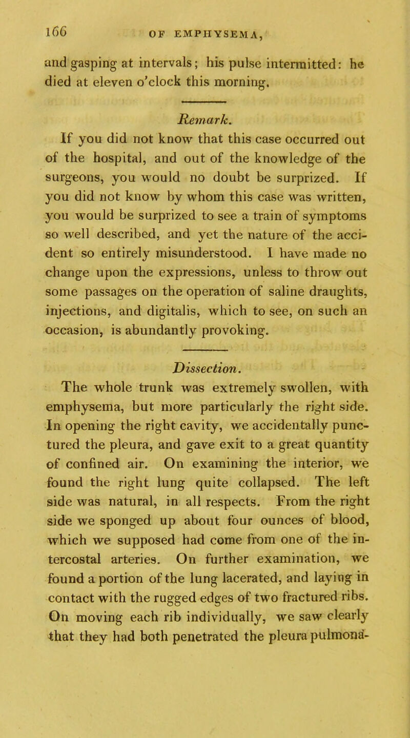 and gasping at intervals; his pulse intermitted: he died at eleven o'clock this morning. Remark. If you did not know that this case occurred out of the hospital, and out of the knowledge of the surgeons, you would no doubt be surprized. If you did not know by whom this case was written, you would be surprized to see a train of symptoms so well described, and yet the nature of the acci- dent so entirely misunderstood. I have made no change upon the expressions, unless to throw out some passages on the operation of saline draughts, injections, and digitalis, which to see, on such an occasion, is abundantly provoking. Dissection. The whole trunk was extremely swollen, with emphysema, but more particularly the right side. In opening the right cavity, we accidentally punc- tured the pleura, and gave exit to a great quantity of confined air. On examining the interior, we found the right lung quite collapsed. The left side was natural, in all respects. From the right side we sponged up about four ounces of blood, which we supposed had come from one of the in- tercostal arteries. On further examination, we found a portion of the lung lacerated, and laying in contact with the rugged edges of two fractured ribs. On moving each rib individually, we saw clearly that they had both penetrated the pleura pulmona-