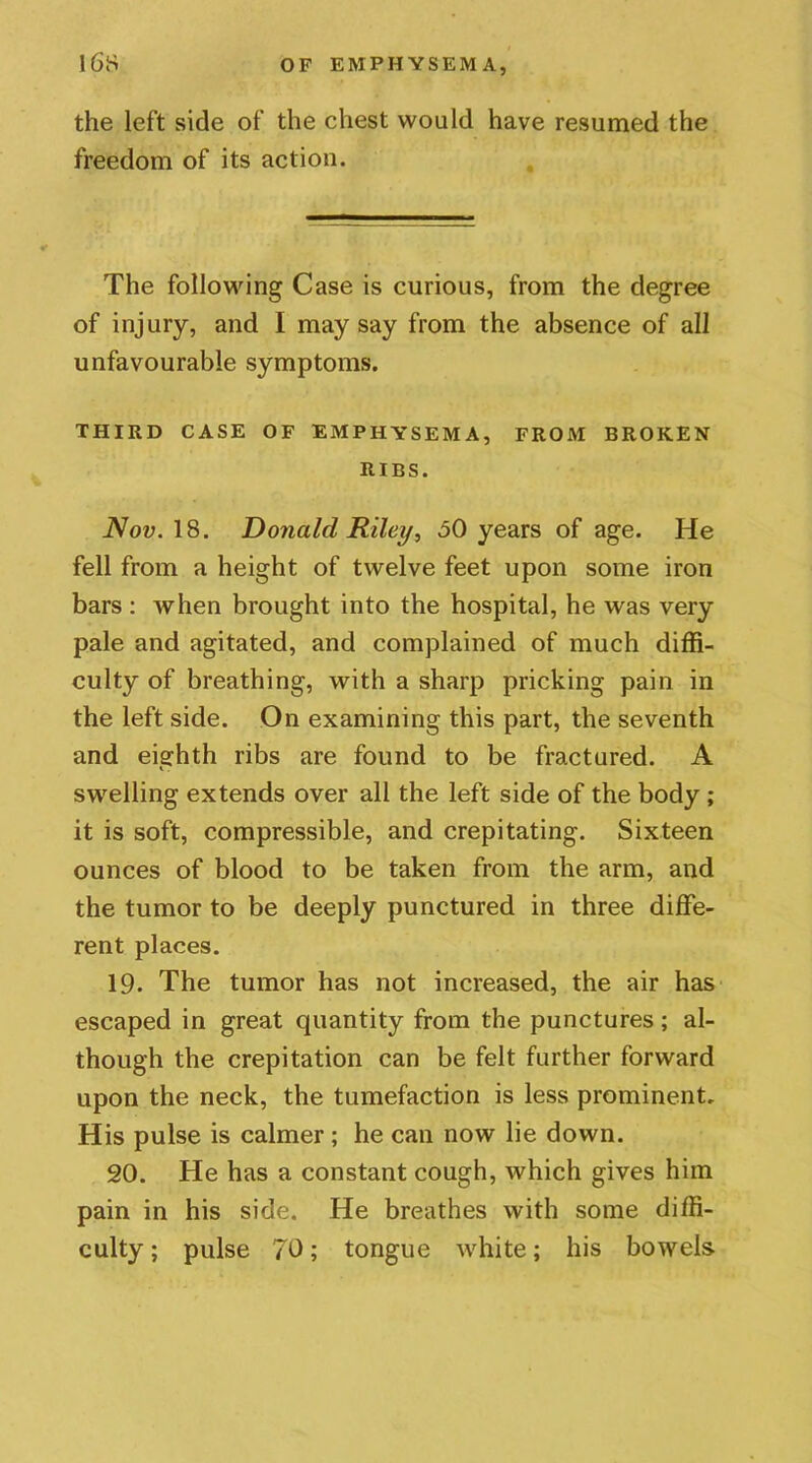 the left side of the chest would have resumed the freedom of its action. The following Case is curious, from the degree of injury, and I may say from the absence of all unfavourable symptoms. THIRD CASE OF EMPHYSEMA, FROM BROKEN RIBS. Nov. 18. Donald Riley, 60 years of age. He fell from a height of twelve feet upon some iron bars : when brought into the hospital, he was very pale and agitated, and complained of much diffi- culty of breathing, with a sharp pricking pain in the left side. On examining this part, the seventh and eighth ribs are found to be fractured. A swelling extends over all the left side of the body ; it is soft, compressible, and crepitating. Sixteen ounces of blood to be taken from the arm, and the tumor to be deeply punctured in three diffe- rent places. 19. The tumor has not increased, the air has escaped in great quantity from the punctures; al- though the crepitation can be felt further forward upon the neck, the tumefaction is less prominent. His pulse is calmer; he can now lie down. 20. He has a constant cough, which gives him pain in his side. He breathes with some diffi- culty ; pulse 70; tongue white; his bowels