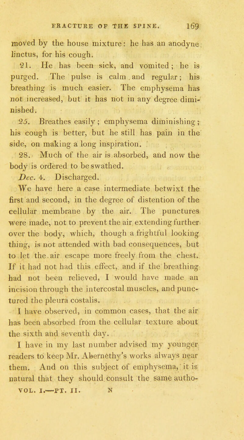 moved by the house mixture: he has an anodyne linctus, for his cough. 21. He has been sick, and vomited; he is purged. The pulse is calm . and regular; his breathing is much easier. The emphysema has not increased, but it has not in any degree dimi- nished. 25. Breathes easily; emphysema diminishing; his cough is better, but he still has pain in the side, on making a long inspiration. 28. Much of the air is absorbed, and now the body is ordered to be swathed. Dec. 4. Discharged. We have here a case intermediate betwixt the first and second, in the degree of distention of the cellular membrane by the air. The punctures were made, not to prevent the air extending further over the body, which, though a frightful looking thing, is not attended with bad consequences, but to let the. air escape more freely from the chest. If it had not had this effect, and if the breathing had not been relieved, I Avould have made an incision through the intercostal muscles, and punc- tured the pleura costalis. I have observed, in common cases, that the air has been absorbed from the cellular texture about the sixth and seventh day. I have in my last number advised my younger readers to keep Mr. AbernCthy’s works always near them. And on this subject of emphysema, it is natural that they should consult the same autho- VOL. I.—PT. II. N