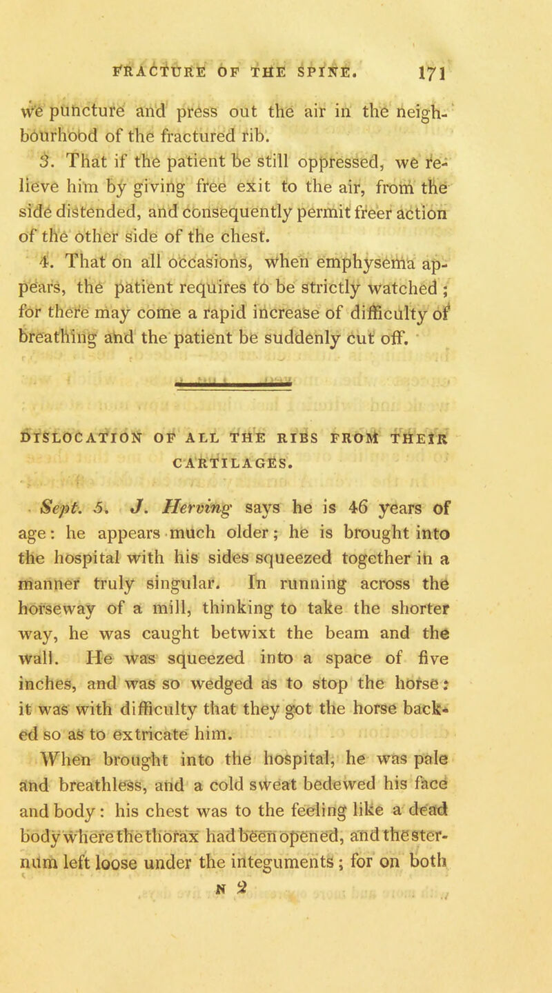 vve puncture and press out the air in the neigh- bourhood of the fractured rib. That if the patient be still oppressed, we re- lieve him by giving free exit to the air, from the side distended, and consequently permit freer action of the other side of the chest. 4. That on all occasions, when emphysema ap- pears, the patient requires to be strictly watched ; for there may come a rapid increase of difficulty of breathing and the patient be suddenly cut off. r i' .s » •* I f ‘ ‘ • . * i DISLOCATION OF ALL THE RIBS FROM THEIR CARTILAGES. Sept. 5. J. Hewing says he is 46 years of age: he appears much older; he is brought into the hospital with his sides squeezed together in a manner truly singular. In running across the horseway of a mill, thinking to take the shorter way, he was caught betwixt the beam and the wall. He was squeezed into a space of five inches, and was so wedged as to stop the horse: it was with difficulty that they got the horse back- ed so as to extricate him. When brought into the hospital, he was pale and breathless, and a cold sweat bedewed his face and body: his chest was to the feeling like a dead body where the thorax had been opened, a'nd the ster- num left loose under the integuments; for on both