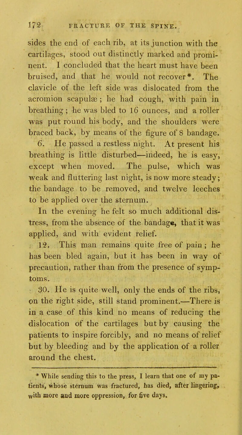 sides the end of each rib, at its junction with the cartilages, stood out distinctly marked and promi- nent. I concluded that the heart must have been bruised, and that he would not recover*. The clavicle of the left side was dislocated from the acromion scapulae ; he had cough, with pain in breathing; he was bled to 16 ounces, and a roller was put round his body, and the shoulders were braced back, by means of the figure of 8 bandage. 6. He passed a restless night. At present his breathing is little disturbed—indeed, he is easy, except when moved. The pulse, which was weak and fluttering last night, is now more steady; the bandage to be removed, and twelve leeches to be applied over the sternum. In the evening he felt so much additional dis- tress, from the absence of the bandage, that it was applied, and with evident relief. 12. This man remains quite free of pain; he has been bled again, but it has been in way of precaution, rather than from the presence of symp- toms. 30. He is quite well, only the ends of the ribs, on the right side, still stand prominent.—There is in a case of this kind no means of reducing the dislocation of the cartilages but by causing the patients to inspire forcibly, and no means of relief but by bleeding and by the application of a roller around the chest. * While sending this to the press, I learn that one of iny pa- tients, whose sternum was fractured, has died, after lingering, with more and more oppression, for five days.