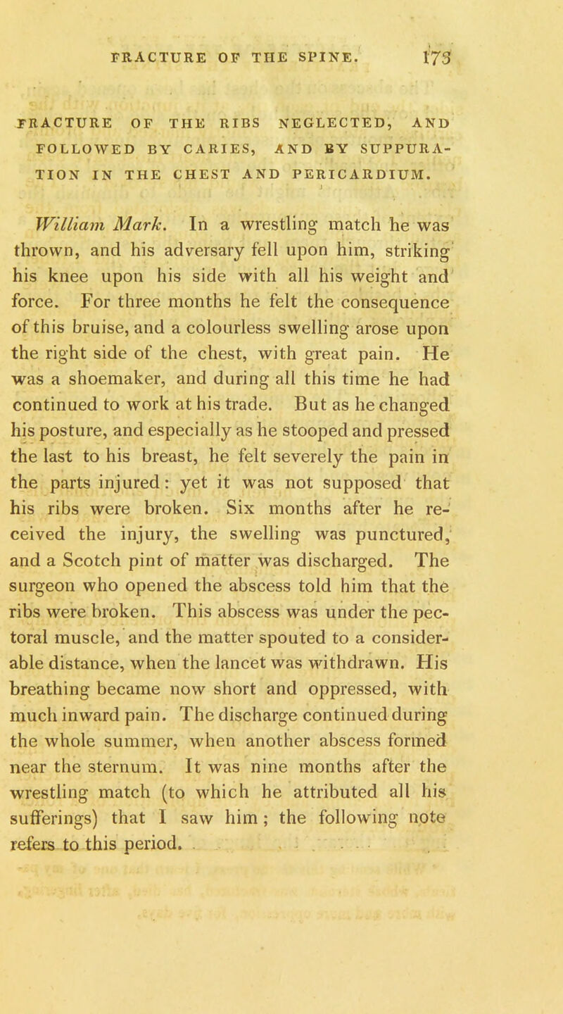 FRACTURE OF THE RIBS NEGLECTED, AND FOLLOWED BY CARIES, AND BY SUPPURA- TION IN THE CHEST AND PERICARDIUM. ' s. ■ ' » j • ■. . .4 William Mark. In a wrestling match he was thrown, and his adversary fell upon him, striking his knee upon his side with all his weight and force. For three months he felt the consequence of this bruise, and a colourless swelling arose upon the right side of the chest, with great pain. He was a shoemaker, and during all this time he had continued to work at his trade. But as he changed his posture, and especially as he stooped and pressed the last to his breast, he felt severely the pain in the parts injured: yet it was not supposed that his ribs were broken. Six months after he re- ceived the injury, the swelling was punctured, and a Scotch pint of matter was discharged. The surgeon who opened the abscess told him that the ribs were broken. This abscess was under the pec- toral muscle, and the matter spouted to a consider- able distance, when the lancet was withdrawn. His breathing became now short and oppressed, with much inward pain. The discharge continued during the whole summer, when another abscess formed near the sternum. It was nine months after the wrestling match (to which he attributed all his sufferings) that I saw him; the following note refers to this period. ....