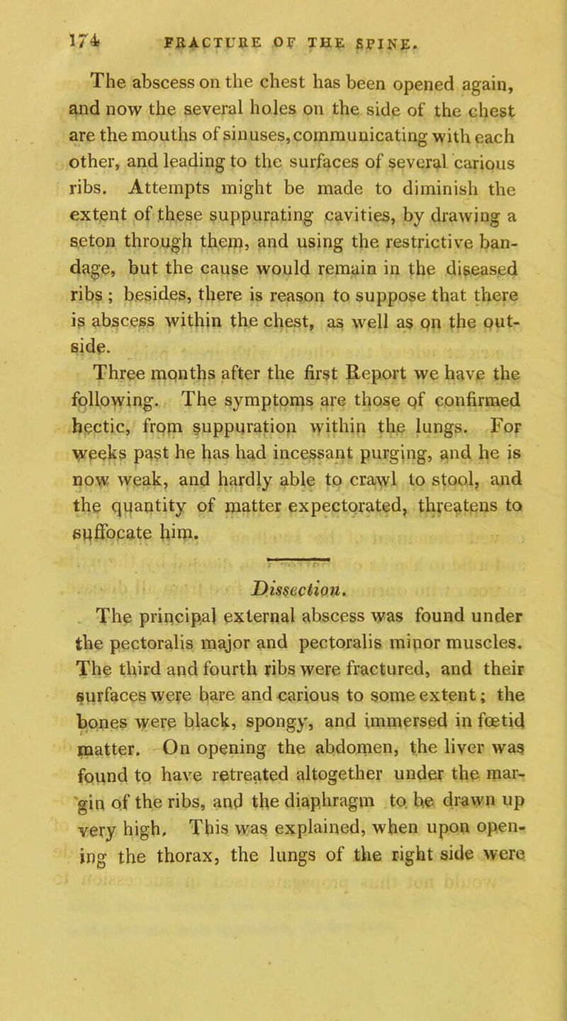 The abscess on the chest has been opened again, and now the several holes on the side of the chest are the mouths of sinuses,communicating with each other, and leading to the surfaces of several carious ribs. Attempts might be made to diminish the extent of these suppurating cavities, by drawing a seton through them, and using the restrictive ban- dage, but the cause would remain in the diseased ribs ; besides, there is reason to suppose that there is abscess within the chest, as well as pn the out- side. Three months after the first Report we have the following. The symptoms are those of confirmed hectic, from suppuration within the lungs. For weeks past he has had incessant purging, and he is now weak, and hardly able to crawl to stool, and the quantity of matter expectorated, threatens to suffocate fum. Dissection. The principal external abscess was found under the pectoralis major and pectoralis minor muscles. The third and fourth ribs were fractured, and their surfaces were bare and carious to some extent; the bones were black, spongy, and immersed in foetid matter. On opening the abdomen, the liver was found to have retreated altogether under the mar- gin of the ribs, and the diaphragm to be drawn up very high. This was explained, when upon open- ing the thorax, the lungs of the right side were
