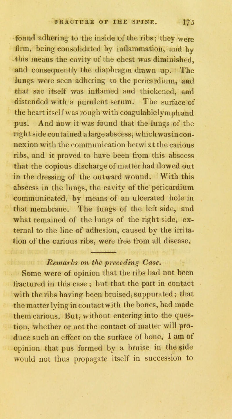 found adhering to the inside of the ribs; they were firm, being consolidated by inflammation, and by ■ this means the cavity of the chest was diminished, and consequently the diaphragm drawn up. The lungs were seen adhering to the pericardium, and that sac itself was inflamed and thickened, and distended with a purulent serum. The surface of the heart itself was rough with coagulablelymph and pus. And now it was found that the lungs of the right side contained a large abscess, which wasincon- nexion with the communication betwixt the carious ribs, and it proved to have been from this abscess that the copious discharge of matter had flowed out in the dressing of the outward wound. With this abscess in the lungs, the cavity of the pericardium communicated, by means of an ulcerated hole in that membrane. The lungs of the left side, and what remained of the lungs of the right side, ex- ternal to the line of adhesion, caused by the irrita- tion of the carious ribs, were free from all disease. Remarks on the preceding Case. Some were of opinion that the ribs had not been fractured in this case ; but that the part in contact with the ribs having been bruised,suppurated; that the matter lying in contact with the bones, had made them carious. But, without entering into the ques- tion, whether or not the contact of matter will pro- duce such an effect on the surface of bone, I am of opinion that pus formed by a bruise in the side would not thus propagate itself in succession to