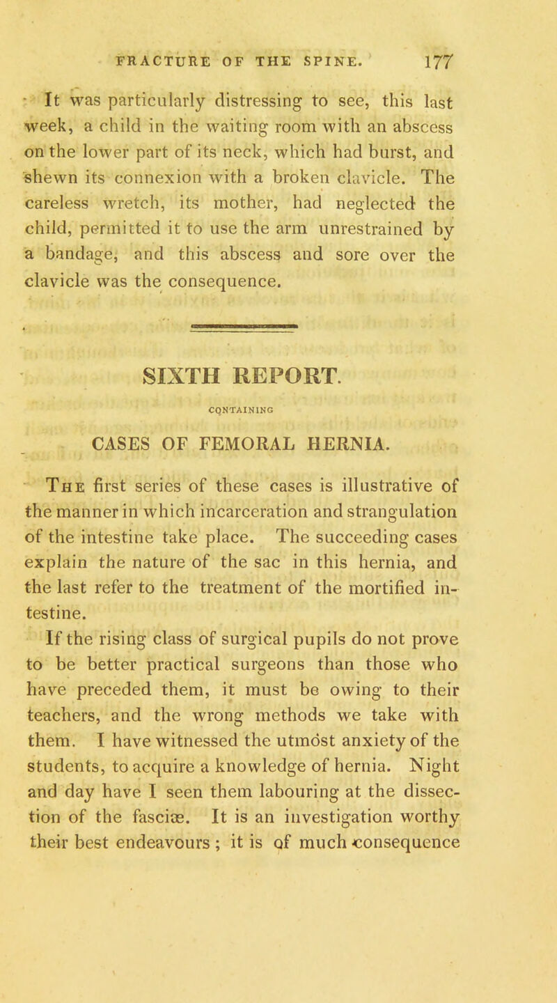 • It was particularly distressing to see, this last week, a child in the waiting room with an abscess on the lower part of its neck, which had burst, and shewn its connexion with a broken clavicle. The careless wretch, its mother, had neglected the child, permitted it to use the arm unrestrained by a bandage, and this abscess and sore over the clavicle was the consequence. SIXTH REPORT. CONTAINING CASES OF FEMORAL HERNIA. The first series of these cases is illustrative of the manner in which incarceration and strangulation of the intestine take place. The succeeding cases explain the nature of the sac in this hernia, and the last refer to the treatment of the mortified in- testine. If the rising class of surgical pupils do not prove to be better practical surgeons than those who have preceded them, it must be owing to their teachers, and the wrong methods we take with them. I have witnessed the utmost anxiety of the students, to acquire a knowledge of hernia. Night and day have I seen them labouring at the dissec- tion of the fasciae. It is an investigation worthy their best endeavours ; it is of much consequence