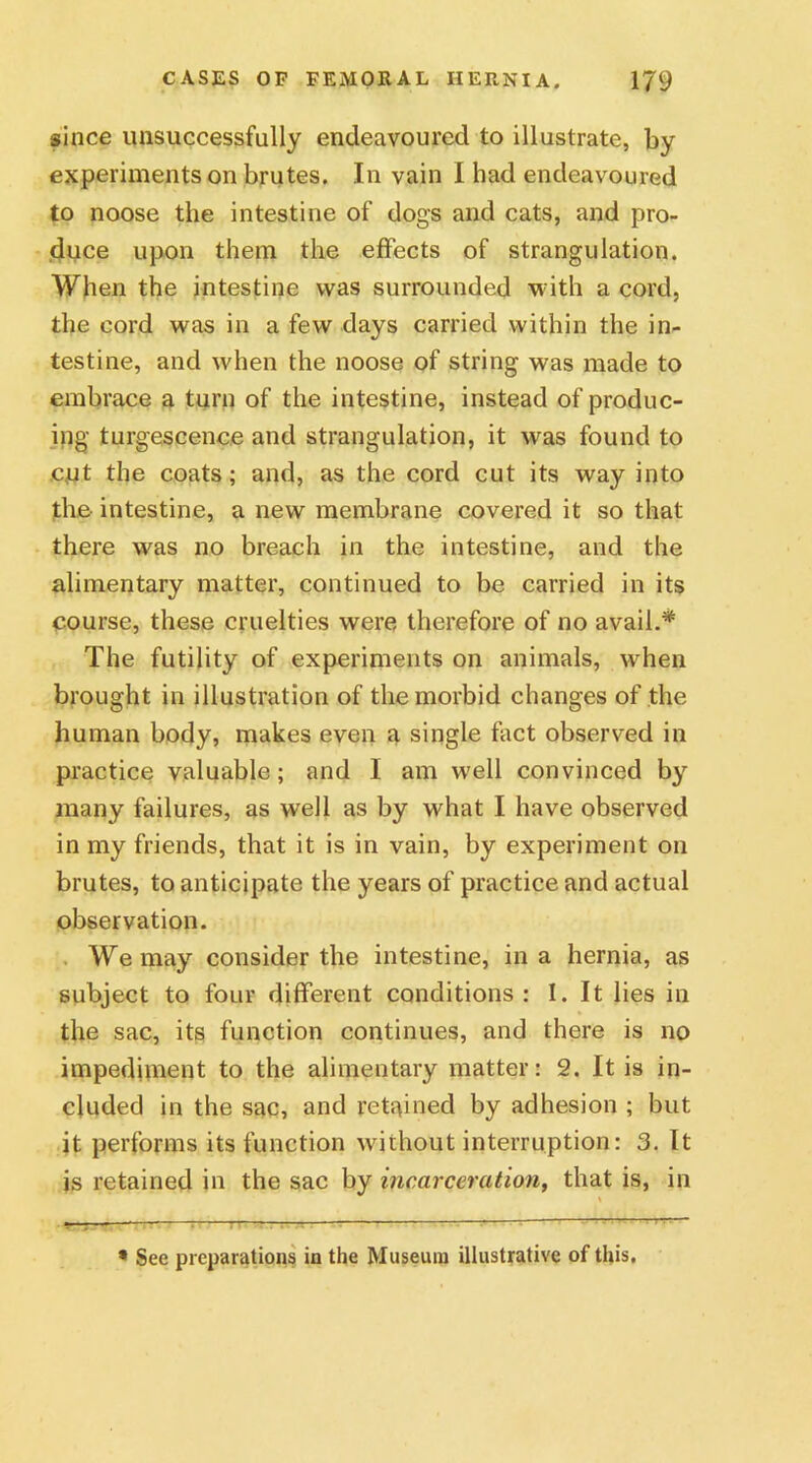 since unsuccessfully endeavoured to illustrate, by experiments on brutes. In vain I had endeavoured to noose the intestine of dogs and cats, and pro- duce upon them the effects of strangulation. When the intestine was surrounded with a cord, the cord was in a few days carried within the in- testine, and when the noose of string was made to embrace a turn of the intestine, instead of produc- ing turgescence and strangulation, it was found to c,ut the coats; and, as the cord cut its way into the intestine, a new membrane covered it so that there was no breach in the intestine, and the alimentary matter, continued to be carried in its course, these cruelties were therefore of no avail.* The futility of experiments on animals, when brought in illustration of the morbid changes of the human body, makes even a single fact observed in practice valuable; and I am well convinced by many failures, as well as by what I have observed in my friends, that it is in vain, by experiment on brutes, to anticipate the years of practice and actual observation. We may consider the intestine, in a hernia, as subject to four different conditions: I. It lies in the sac, its function continues, and there is no impediment to the alimentary matter: 2. It is in- cluded in the sac, and retained by adhesion ; but it performs its function without interruption: 3. It is retained in the sac by incarceration, that is, in •’ , •• : . —rs-r • —— ' “ - ,v~ * See preparations in the Museum illustrative of this.