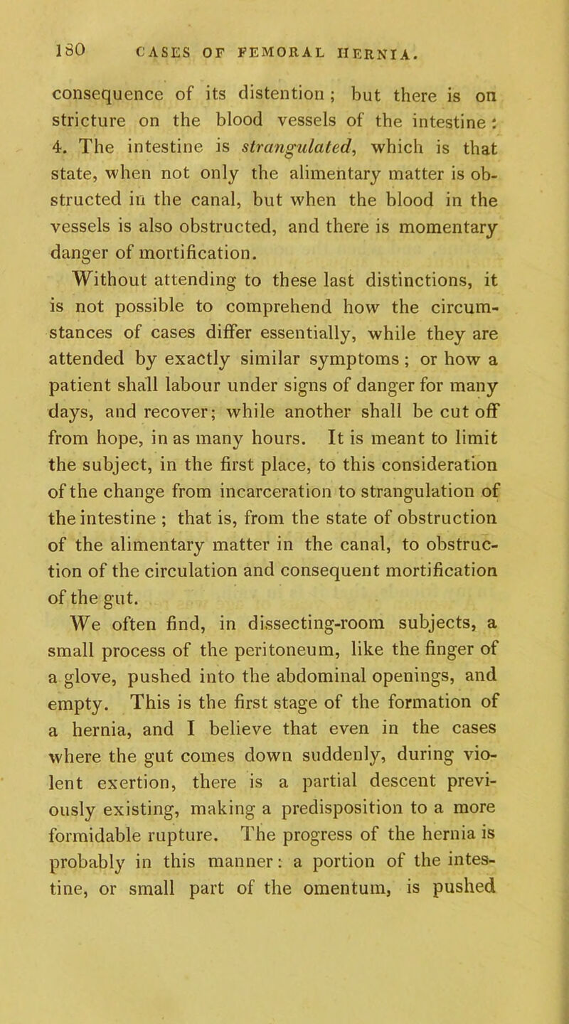 consequence of its distention ; but there is on stricture on the blood vessels of the intestine: 4. The intestine is strangulated, which is that state, when not only the alimentary matter is ob- structed in the canal, but when the blood in the vessels is also obstructed, and there is momentary danger of mortification. Without attending to these last distinctions, it is not possible to comprehend how the circum- stances of cases differ essentially, while they are attended by exactly similar symptoms; or how a patient shall labour under signs of danger for many days, and recover; while another shall be cut off from hope, in as many hours. It is meant to limit the subject, in the first place, to this consideration of the change from incarceration to strangulation of the intestine ; that is, from the state of obstruction of the alimentary matter in the canal, to obstruc- tion of the circulation and consequent mortification of the gut. We often find, in dissecting-room subjects, a small process of the peritoneum, like the finger of a glove, pushed into the abdominal openings, and empty. This is the first stage of the formation of a hernia, and I believe that even in the cases where the gut comes down suddenly, during vio- lent exertion, there is a partial descent previ- ously existing, making a predisposition to a more formidable rupture. The progress of the hernia is probably in this manner: a portion of the intes- tine, or small part of the omentum, is pushed