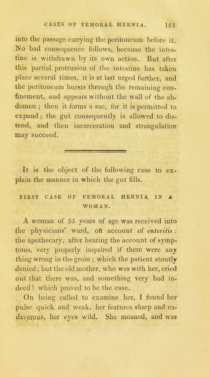 into the passage carrying the. peritoneum before it. No bad consequence follows, because the intes- tine is withdrawn by its own action. But after this partial protrusion of the intestine has taken place several times, it is at last urged further, and the peritoneum bursts through the remaining con- finement, and appears without the wall of the ab- domen ; then it forms a sac, for it is permitted to expand; the gut consequently is allowed to dis- tend, and then incarceration and strangulation may succeed. It is the object of the following case to ex- plain the manner in which the gut fills. FIRST CASE OF FEMORAL HERNIA. IN A WOMAN. A woman of 35 years of age was received into the physicians’ ward, on account of enteritis: the apothecary, after hearing the account of symp- toms, very properly inquired if there were any thing wrong in the groin ; which the patient stoutly denied; but the old mother, who was with her, cried out that there was, and something very bad in- deed ! which proved to be the case. On being called to examine her, I found her pulse quick and weak, her features sharp and ca- daverous, her eyes wild. She moaned, and was