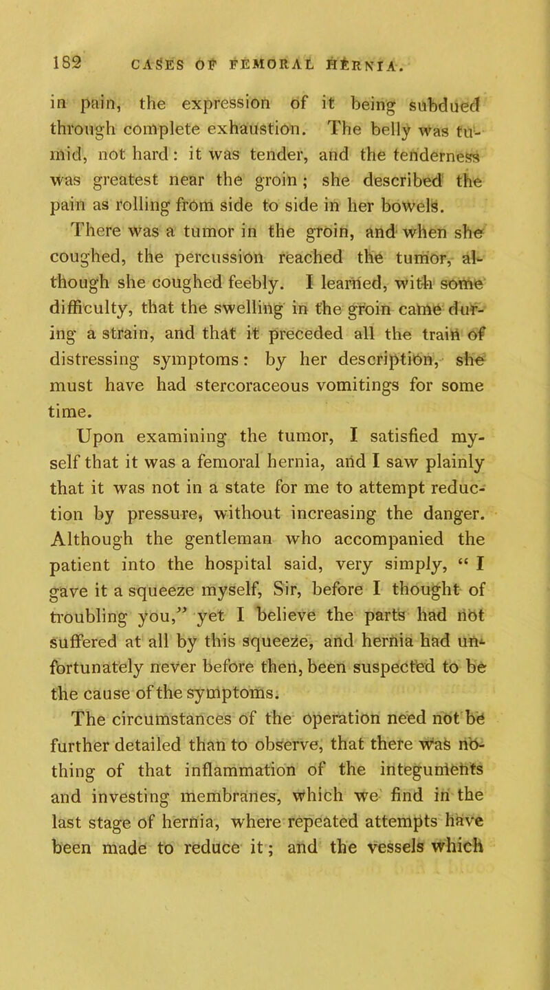 in pain, the expression of it being subdued through complete exhaustion. The belly was tu- mid, not hard: it was tender, and the tenderness was greatest near the groin; she described the pain as rolling from side to side in her bowels. There was a tumor in the groin, and when she coughed, the percussion reached the tumor, al- though she coughed feebly. I learned, wit-la some difficulty, that the swelling in the groin came dur- ing a strain, and that it preceded all the train of distressing symptoms: by her description, she must have had stercoraceous vomitings for some time. Upon examining the tumor, I satisfied my- self that it was a femoral hernia, and I saw plainly that it was not in a state for me to attempt reduc- tion by pressure, without increasing the danger. Although the gentleman who accompanied the patient into the hospital said, very simply, “ I gave it a squeeze myself, Sir, before I thought of troubling you,” yet I believe the parts had not suffered at all by this squeeze, and hernia had un- fortunately never before then, been suspected to be the cause of the symptoms. The circumstances of the operation need not be further detailed than to observe, that there was no- thing of that inflammation of the integunietits and investing membranes, which we find in the last stage of hernia, where repeated attempts have been made to reduce it; and the vessels which