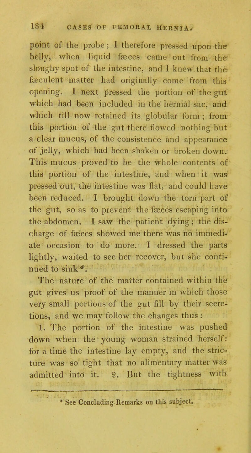 point of the probe ; I therefore pressed upon the belly, when liquid faeces came out from the sloughy spot of the intestine, and I knew that the faeculent matter had originally come from this opening. I next pressed the portion of the gut which had been included in the hernial sac, and which till now retained its globular form ; from this portion of the gut there flowed nothing but a clear mucus, of the consistence and appearance of jelly, which had been shaken or broken down. This mucus proved to be the whole contents of this portion of the intestine, and when it was pressed out, the intestine was flat, and could have- been reduced. I brought down the torn part of the gut, so as to prevent the faeces escaping into the abdomen. I saw the patient dying; the dis- charge of faeces showed me there was no immedi- ate occasion to do more. I dressed the parts lightly, waited to see her recover, but she conti- nued to sink *. The nature of the matter contained within the gut gives us proof of the manner in which those very small portions of the gut fill by their secre- tions, and we may follow the changes thus : 1. The portion of the intestine was pushed down when the young woman strained herself: for a time the intestine lay empty, and the stric- ture was so tight that no alimentary matter was admitted into it. 2. But the tightness with * See Concluding Remarks on this subject.