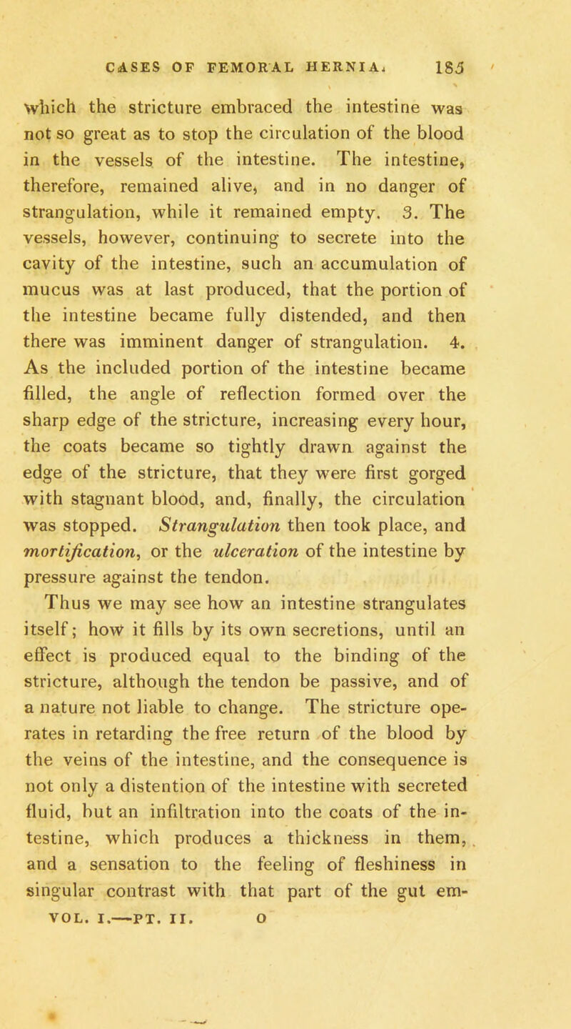 which the stricture embraced the intestine was not so great as to stop the circulation of the blood in the vessels of the intestine. The intestine, therefore, remained alive, and in no danger of strangulation, while it remained empty. 3. The vessels, however, continuing to secrete into the cavity of the intestine, such an accumulation of mucus was at last produced, that the portion of the intestine became fully distended, and then there was imminent danger of strangulation. 4. As the included portion of the intestine became filled, the angle of reflection formed over the sharp edge of the stricture, increasing every hour, the coats became so tightly drawn against the edge of the stricture, that they wrere first gorged with stagnant blood, and, finally, the circulation was stopped. Strangulation then took place, and mortification, or the ulceration of the intestine by pressure against the tendon. Thus we may see how an intestine strangulates itself; how it fills by its own secretions, until an effect is produced equal to the binding of the stricture, although the tendon be passive, and of a nature not liable to change. The stricture ope- rates in retarding the free return of the blood by the veins of the intestine, and the consequence i9 not only a distention of the intestine with secreted fluid, but an infiltration into the coats of the in- testine, which produces a thickness in them, and a sensation to the feeling of fleshiness in singular contrast with that part of the gut em- VOL. I. PT. II. O