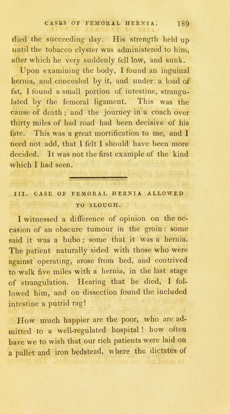 died the succeeding day. His strength held up until the tobacco clyster was administered to him, after which he very suddenly fell low, and sunk. Upon examining the body, I found an inguinal hernia, and concealed by it, and under a load of fat, 1 found a small portion of intestine, strangu- lated by the femoral ligament. This was the cause of death ; and the journey in a coach over thirty miles of bad road had been decisive of his fate. This was a great mortification to me, and I need not add, that I felt I should have been more decided. It was not the first example of the kind which I had seen. III. CASE OF FEMORAL HERNIA ALLOAVED TO SLOUGH. I witnessed a difference of opinion on the oc- casion of an obscure tumour in the groin : some said it was a bubo ; some that it was a hernia. The patient naturally sided with those who were against operating, arose from bed, and contrived to walk five miles with a hernia, in the last stage of strangulation. Hearing that he died, I fol- lowed him, and on dissection found the included intestine a putrid rag! How much happier are the poor, who are ad- mitted to a well-regulated hospital ! how often have we to wish that our rich patients were laid on a pallet and iron bedstead, where the dictates of