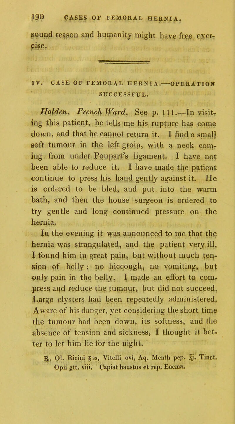 sound reason and humanity might have free exer- cise. IV. CASE OF FEMORAL HERNIA.—OPERATION SUCCESSFUL. Holden. French Ward. See p. 111.—In visit- ing this patient, he tells me his rupture has come down, and that he cannot return it. I find a small soft tumour in the left groin, with a neck com- ing from under Poupart’s ligament. I have not been able to reduce it. I have made the patient continue to press his hand gently against it. He is ordered to be bled, and put into the warm bath, and then the house surgeon is ordered to try gentle and long continued pressure on the hernia. In the evening it was announced to me that the hernia was strangulated, and the patient very ill, I found him in great pain, but without much ten- sion pf belly ; no hiccough, no vomiting, but only pain in the belly. I madp an effort to com- press and reduce the tumour, but did not succeed. P«arge clysters had been repeatedly administered. Aware of his danger, yet considering the short time the tumour had been down, its softness, and the absence of tension and sickness, I thought it bet- ter to let him lie for the night. R. 01. Ricini ^ss, Vitelli ovi, Aq. Menth pep. ^j. Tinct. Opii gtt, viii. Capiat haustus et rep. Enerua,
