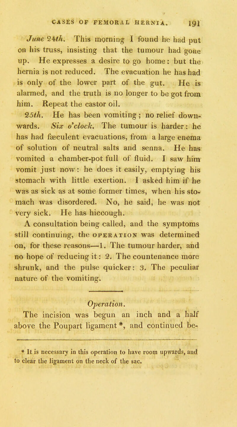 June 2Mh. This morning I found he had put on his truss, insisting that the tumour had gone up. He expresses a desire to go home: but the hernia is not reduced. The evacuation he has had is only of the lower part of the gut. He is alarmed, and the truth is no longer to be got from him. Repeat the castor oil. 25th. He has been vomiting ; no relief down- wards. Six o'clock. The tumour is harder: he has had faeculent evacuations, from a large enema of solution of neutral salts and senna. He has vomited a chamber-pot full of fluid. I saw him vomit just now: he does it easily, emptying his stomach with little exertion. I asked him if he was as sick as at some former times, when his sto- mach was disordered. No, he said, he was not very sick. He has hiccough. A consultation being called, and the symptoms still continuing, the operation was determined on, for these reasons—1. The tumour harder, and no hope of reducing it: 2. The countenance more shrunk, and the pulse quicker: 3. The peculiar nature of the vomiting. Operation. The incision was begun an inch and a half above the Poupart ligament*, and continued be- * It is necessary in this operation to have room upwards, and to clear the ligament on the neck of the sac.