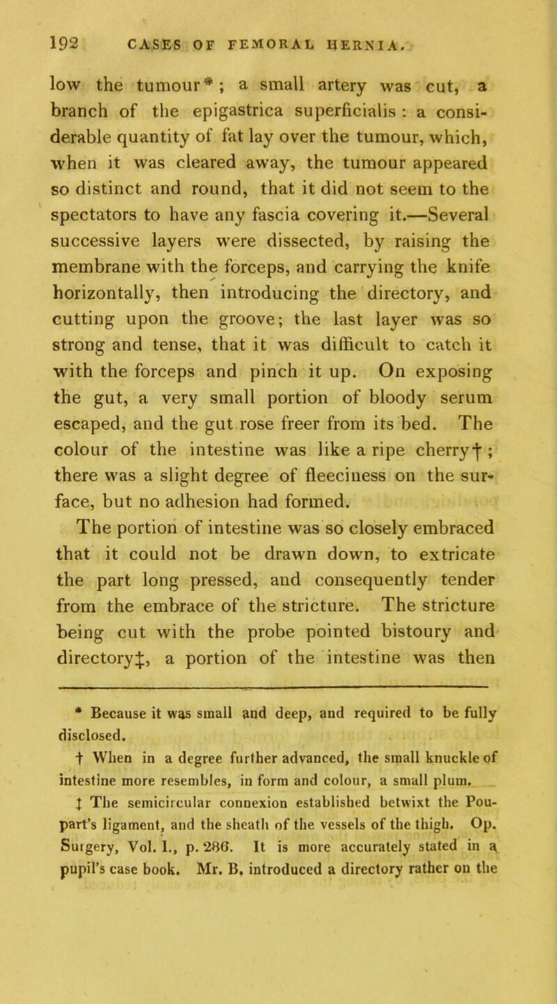 low the tumour*; a small artery was cut, a branch of the epigastrica superficialis : a consi- derable quantity of fat lay over the tumour, which, when it was cleared away, the tumour appeared so distinct and round, that it did not seem to the spectators to have any fascia covering it.—Several successive layers were dissected, by raising the membrane with the forceps, and carrying the knife horizontally, then introducing the directory, and cutting upon the groove; the last layer was so strong and tense, that it was difficult to catch it with the forceps and pinch it up. On exposing the gut, a very small portion of bloody serum escaped, and the gut rose freer from its bed. The colour of the intestine was like a ripe cherryj'; there was a slight degree of fleeciness on the sur- face, but no adhesion had formed. The portion of intestine was so closely embraced that it could not be drawn down, to extricate the part long pressed, and consequently tender from the embrace of the stricture. The stricture being cut with the probe pointed bistoury and directory^, a portion of the intestine was then * Because it was small and deep, and required to be fully disclosed. t When in a degree further advanced, the small knuckle of intestine more resembles, in form and colour, a small plum. t The semicircular connexion established betwixt the Pou- part’s ligament, and the sheath of the vessels of the thigh. Op. Surgery, Vol. I., p. 286. It is more accurately stated in a pupil’s case book. Mr. B. introduced a directory rather on the