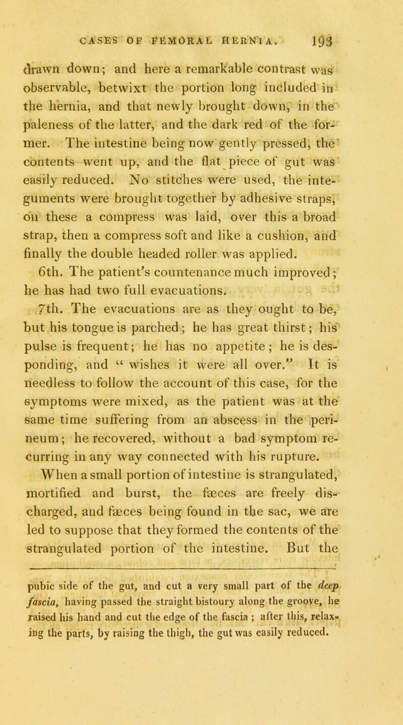 drawn down; and here a remarkable contrast was observable, betwixt the portion long included in the hernia, and that newly brought down, in the paleness of the latter, and the dark red of the for- mer. The intestine being now gently pressed, the' contents went up, and the flat piece of gut was easily reduced. No stitches were used, the inte- guments wTere brought together by adhesive straps, on these a compress was laid, over this a broad strap, then a compress soft and like a cushion, and finally the double headed roller was applied. 6th. The patient’s countenance much improved; he has had two full evacuations. 7th. The evacuations are as they ought to be, but his tongue is parched; he has great thirst; his pulse is frequent; he has no appetite ; he is des- ponding, and “ wishes it were all over. It is needless to follow the account of this case, for the symptoms were mixed, as the patient was at the same time suffering from an abscess in the peri- neum ; he recovered, without a bad symptom re- curring in any way connected with his rupture. When a small portion of intestine is strangulated, mortified and burst, the faeces are freely dis- charged, and faeces being found in the sac, we are led to suppose that they formed the contents of the strangulated portion of the intestine. But the pubic side of the gut, and cut a very small part of the deep fascia, having passed the straight bistoury along the groove, he raised his hand and cut the edge of the fascia ; after this, relax- ing the parts, by raising the thigh, the gut was easily reduced.