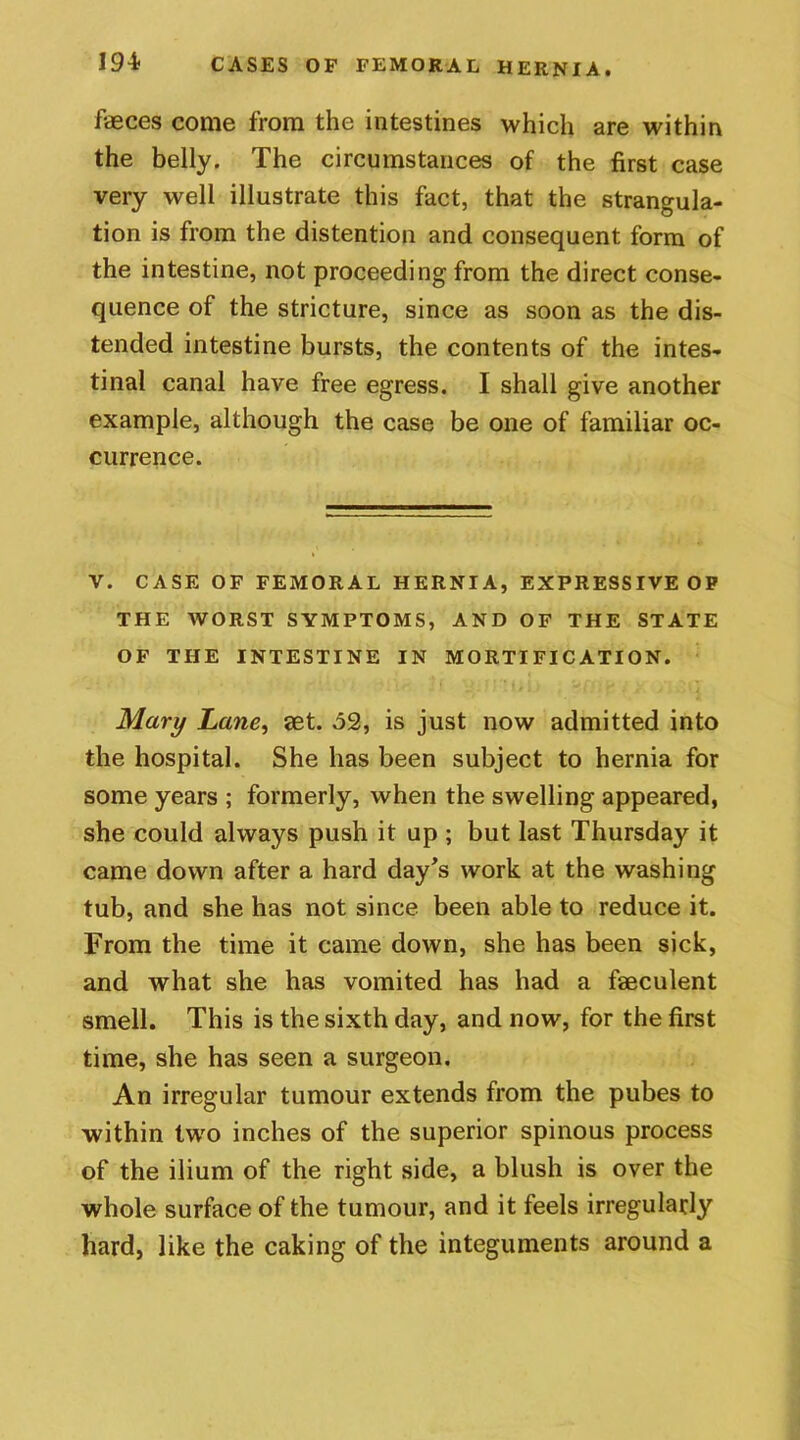 faeces come from the intestines which are within the belly. The circumstances of the first case very well illustrate this fact, that the strangula- tion is from the distention and consequent form of the intestine, not proceeding from the direct conse- quence of the stricture, since as soon as the dis- tended intestine bursts, the contents of the intes- tinal canal have free egress. I shall give another example, although the case be one of familiar oc- currence. V. CASE OF FEMORAL HERNIA, EXPRESSIVE OP THE WORST SYMPTOMS, AND OF THE STATE OF THE INTESTINE IN MORTIFICATION. Mary Lane, set. 52, is just now admitted into the hospital. She has been subject to hernia for some years ; formerly, when the swelling appeared, she could always push it up ; but last Thursday it came down after a hard day's work at the washing tub, and she has not since been able to reduce it. From the time it came down, she has been sick, and what she has vomited has had a faeculent smell. This is the sixth day, and now, for the first time, she has seen a surgeon. An irregular tumour extends from the pubes to within two inches of the superior spinous process of the ilium of the right side, a blush is over the whole surface of the tumour, and it feels irregularly hard, like the caking of the integuments around a