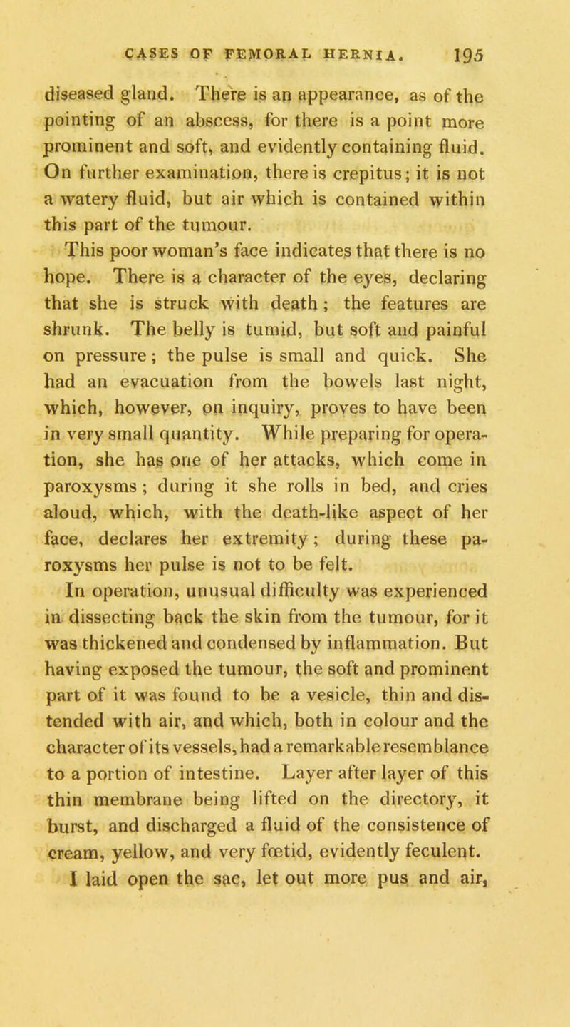diseased gland. There is an appearance, as of the pointing of an abscess, for there is a point more prominent and soft, and evidently containing fluid. On further examination, there is crepitus; it is not a watery fluid, but air which is contained within this part of the tumour. This poor woman’s face indicates that there is no hope. There is a character of the eyes, declaring that she is struck with death ; the features are shrunk. The belly is tumid, but soft and painful on pressure; the pulse is small and quick. She had an evacuation from the bowels last night, which, however, pn inquiry, proves to have been in very small quantity. While preparing for opera- tion, she has one of her attacks, which come in paroxysms ; during it she rolls in bed, and cries aloud, which, with the death-like aspect of her face, declares her extremity; during these pa- roxysms her pulse is not to be felt. In operation, unusual difficulty was experienced in dissecting back the skin from the tumour, for it was thickened and condensed by inflammation. But having exposed the tumour, the soft and prominent part of it was found to be a vesicle, thin and dis- tended with air, and which, both in colour and the character of its vessels, had a remarkable resemblance to a portion of intestine. Layer after layer of this thin membrane being lifted on the directory, it burst, and discharged a fluid of the consistence of cream, yellow, and very foetid, evidently feculent. I laid open the sac, let out more pus and air.