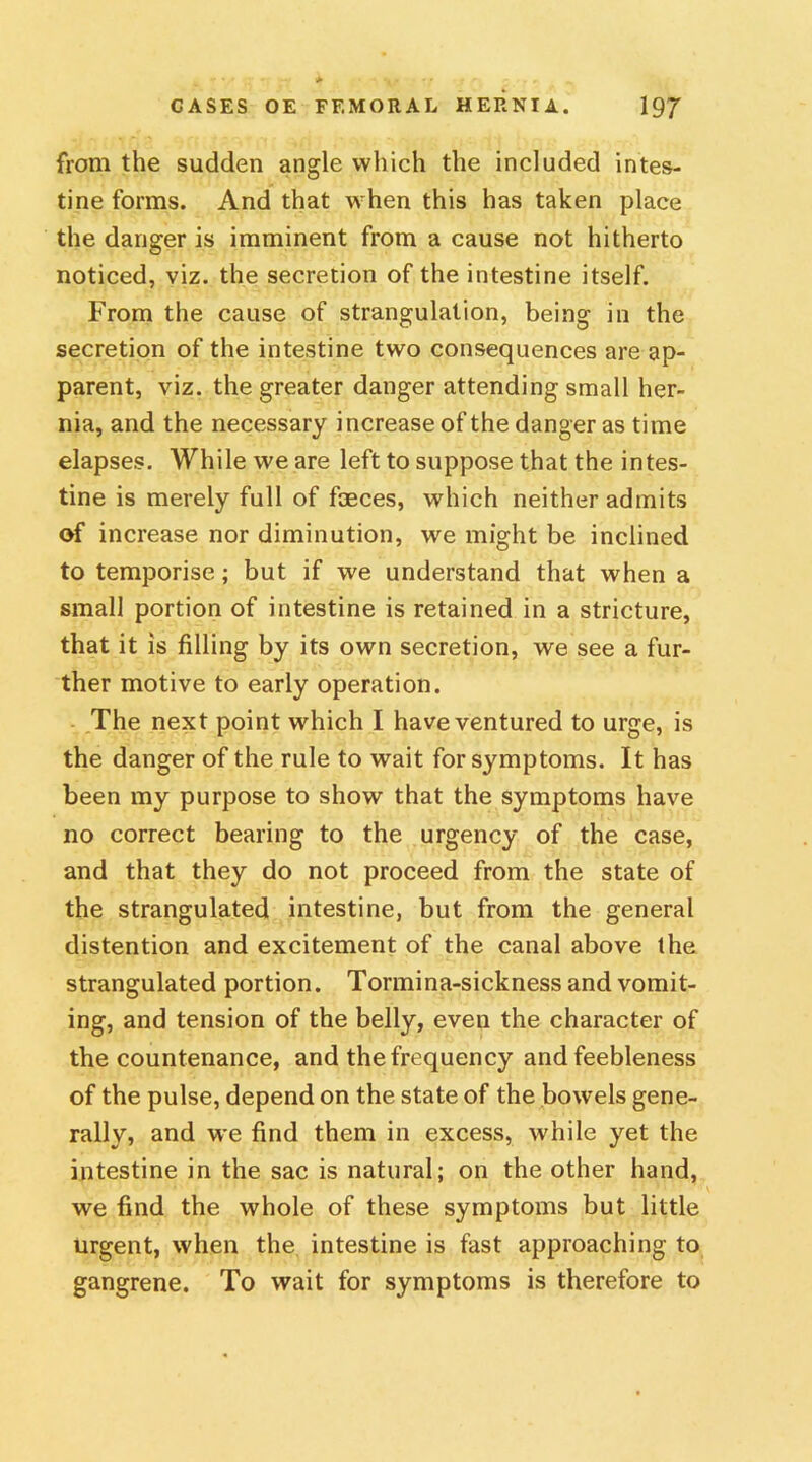 from the sudden angle which the included intes- tine forms. And that when this has taken place the danger is imminent from a cause not hitherto noticed, viz. the secretion of the intestine itself. From the cause of strangulation, being in the secretion of the intestine two consequences are ap- parent, viz. the greater danger attending small her- nia, and the necessary increase of the danger as time elapses. While we are left to suppose that the intes- tine is merely full of faeces, which neither admits of increase nor diminution, we might be inclined to temporise; but if we understand that when a small portion of intestine is retained in a stricture, that it is filling by its own secretion, we see a fur- ther motive to early operation. The next point which I have ventured to urge, is the danger of the rule to wait for symptoms. It has been my purpose to show that the symptoms have no correct bearing to the urgency of the case, and that they do not proceed from the state of the strangulated intestine, but from the general distention and excitement of the canal above the strangulated portion. Tormina-sickness and vomit- ing, and tension of the belly, even the character of the countenance, and the frequency and feebleness of the pulse, depend on the state of the bowels gene- rally, and we find them in excess, while yet the intestine in the sac is natural; on the other hand, we find the whole of these symptoms but little urgent, when the intestine is fast approaching to gangrene. To wait for symptoms is therefore to