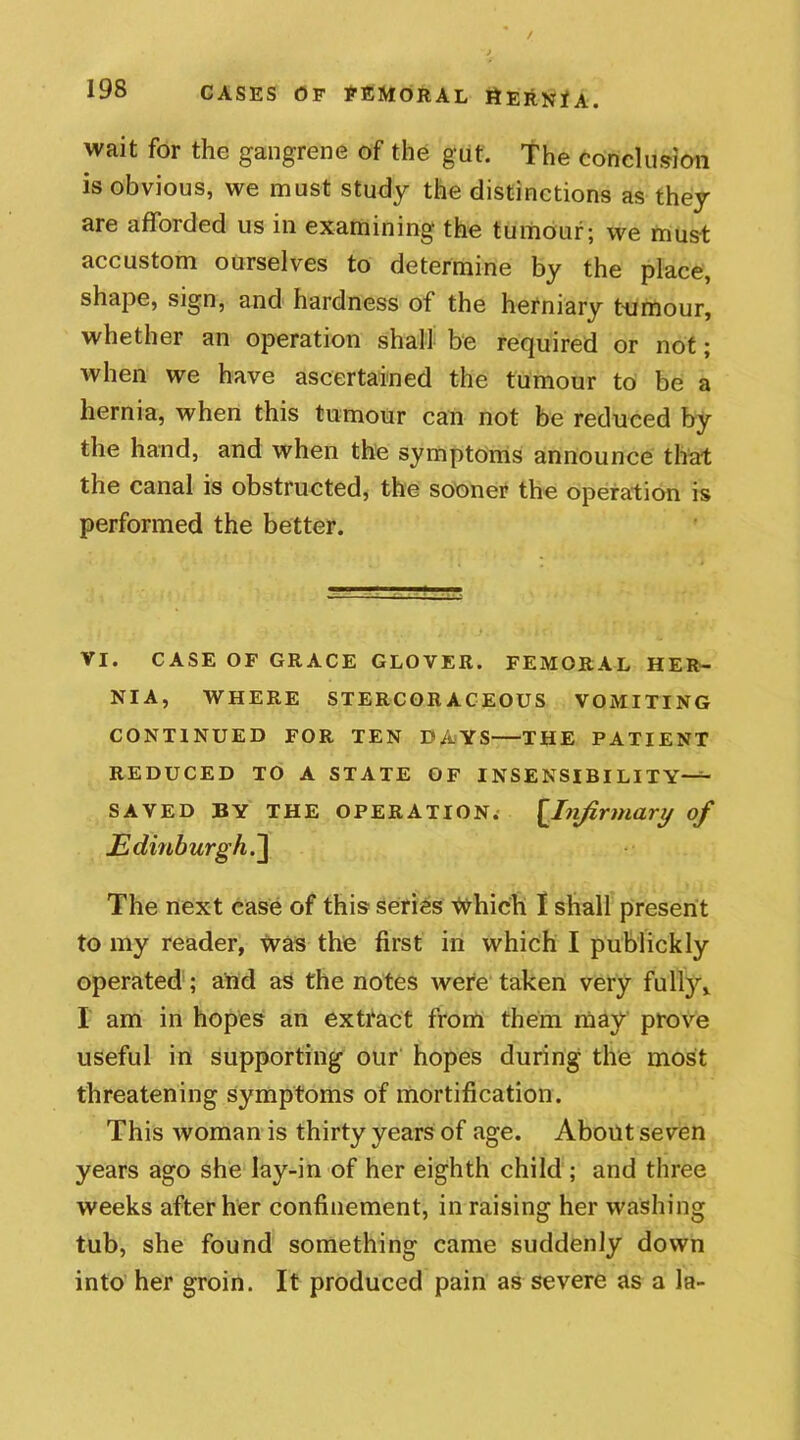 wait for the gangrene of the gut. The conclusion is obvious, we must study the distinctions as they are afforded us in examining the tumour; we must accustom ourselves to determine by the place, shape, sign, and hardness of the herniary tumour, whether an operation shall be required or not; when we have ascertained the tumour to be a hernia, when this tumour can not be reduced by the hand, and when the symptoms announce that the canal is obstructed, the sooner the operation is performed the better. VI. CASE OF GRACE GLOVER. FEMORAL HER- NIA, WHERE STERCORACEOUS VOMITING CONTINUED FOR TEN DAYS THE PATIENT REDUCED TO A STATE OF INSENSIBILITY— SAVED BY THE OPERATION. £.Infirmary of Edinburgh.] The next case of this series Which I shall present to my reader, was the first in which I publickly operated; and as the notes were taken very fully, I am in hopes an extract from them may prove useful in supporting our hopes during the most threatening symptoms of mortification. This woman is thirty years of age. About seven years ago she lay-in of her eighth child ; and three weeks after her confinement, in raising her washing tub, she found something came suddenly down into her groin. It produced pain as severe as a la-