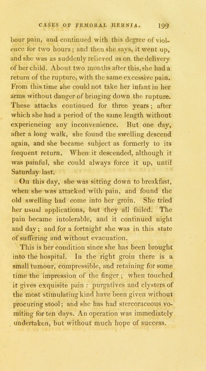 hour pain, and continued with this degree of viol- ence for two hours ; and then she says, it went up, and she was as suddenly relieved as on the delivery of her child. About two months after this,she had a return of the rupture, with the same excessive pain. From this time she could not take her infant in her arms without danger of bringing down the rupture. These attacks continued for three years; after which she had a period of the same length without experiencing any inconvenience. But one day, after a long walk, she found the swelling descend again, and she became subject as formerly to its frequent return. When it descended, although it was painful, she could always force it up, until Saturday last. On this day, she was sitting down to breakfast, when she was attacked with pain, and found the old swelling had come into her groin. She tried her usual applications, but they all failed. The pain became intolerable, and it continued night and day; and for a fortnight she was in this state of suffering and without evacuation. This is her condition since she has been brought into the hospital. In the right groin there is a small tumour, compressible, and retaining for some time the impression of the finger ; when touched it gives exquisite pain : purgatives and clysters of the most stimulating kind have been given without procuring stool; and she has had stercoraceous vo- miting for ten days. An operation was immediately undertaken, but without much hope of success.