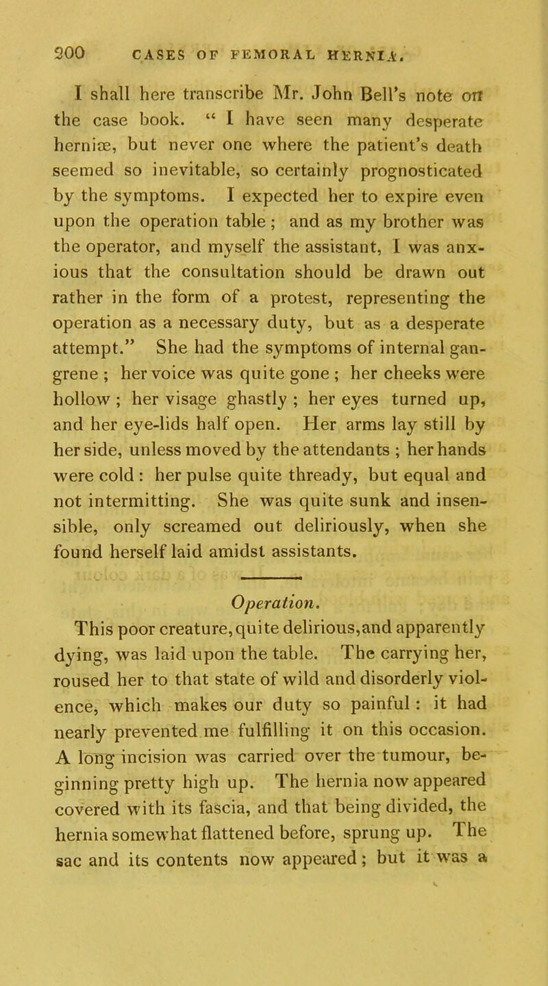 I shall here transcribe Mr. John Bell's note on the case book. “ I have seen many desperate herniae, but never one where the patient’s death seemed so inevitable, so certainly prognosticated by the symptoms. I expected her to expire even upon the operation table; and as my brother was the operator, and myself the assistant, I was anx- ious that the consultation should be drawn out rather in the form of a protest, representing the operation as a necessary duty, but as a desperate attempt.” She had the symptoms of internal gan- grene ; her voice was quite gone ; her cheeks were hollow ; her visage ghastly ; her eyes turned up, and her eye-lids half open. Her arms lay still by her side, unless moved by the attendants ; her hands were cold : her pulse quite thready, but equal and not intermitting. She was quite sunk and insen- sible, only screamed out deliriously, when she found herself laid amidst assistants. Operation. This poor creature,quite delirious,and apparently dying, was laid upon the table. The carrying her, roused her to that state of wild and disorderly viol- ence, which makes our duty so painful : it had nearly prevented me fulfilling it on this occasion. A Ions: incision was carried over the tumour, be- ginning pretty high up. The hernia now appeared covered with its fascia, and that being divided, the hernia somewhat flattened before, sprung up. The sac and its contents now appeared; but it was a