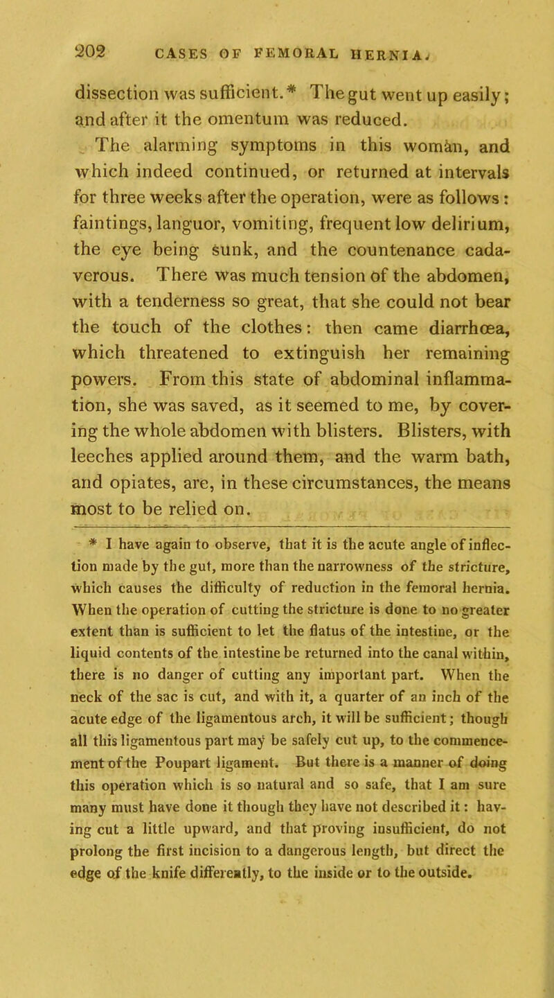 dissection was sufficient.* The gut went up easily; and after it the omentum was reduced. The alarming symptoms in this woman, and which indeed continued, or returned at intervals for three weeks after the operation, were as follows: faintings, languor, vomiting, frequent low delirium, the eye being sunk, and the countenance cada- verous. There was much tension of the abdomen, with a tenderness so great, that she could not bear the touch of the clothes: then came diarrhoea, which threatened to extinguish her remaining powers. From this state of abdominal inflamma- tion, she was saved, as it seemed to me, by cover- ing the whole abdomen with blisters. Blisters, with leeches applied around them, and the warm bath, and opiates, are, in these circumstances, the means most to be relied on. * I have again to observe, that it is the acute angle of inflec- tion made by the gut, more than the narrowness of the stricture, which causes the difficulty of reduction in the femoral hernia. When the operation of cutting the stricture is done to no greater extent than is sufficient to let the flatus of the intestine, or the liquid contents of the intestine be returned into the canal within, there is no danger of cutting any important part. When the neck of the sac is cut, and with it, a quarter of an inch of the acute edge of the ligamentous arch, it will be sufficient; though all this ligamentous part may be safely cut up, to the commence- ment of the Poupart ligament. But there is a manner of doing this operation which is so natural and so safe, that I am sure many must have done it though they have not described it: hav- ing cut a little upward, and that proving insufficient, do not prolong the first incision to a dangerous length, but direct the edge of the knife differently, to the inside or to the outside.