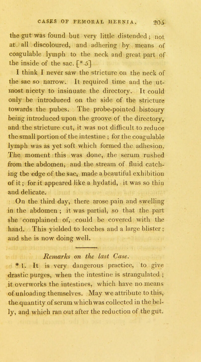 the gut was found but very little distended ; not at all discoloured, and adhering by means of coagulable lymph to the neck and great part of the inside of the sac. £*5] I think I never saw the stricture on the neck of the sac so narrow. It required time and the ut- most nicety to insinuate the directory. It could only be introduced on the side of the stricture towards the pubes. The probe-pointed bistoury being introduced upon the groove of the directory, and the stricture cut, it was not difficult to reduce the small portion of the intestine ; for the coagulable lymph was as yet soft which formed the adhesion. The moment this was done, the serum rushed from the abdomen, and the stream of fluid catch- ing tbe edge of the sac, made a beautiful exhibition of it; for it appeared like a hydatid, it was so thin and delicate. On the third day, there arose pain and swelling in the abdomen ; it was partial, so that the part she complained of, could be covered with the hand. This yielded to leeches and a large blister; and she is now doing well. Remarks on the last Case. * 1. It is very dangerous practice, to give drastic purges, when the intestine is strangulated ; it overworks the intestines, which have no means of unloading themselves. May we attribute to this, the quantity of serum which was collected in the bel- ly, and which ran out after the reduction of the gut.