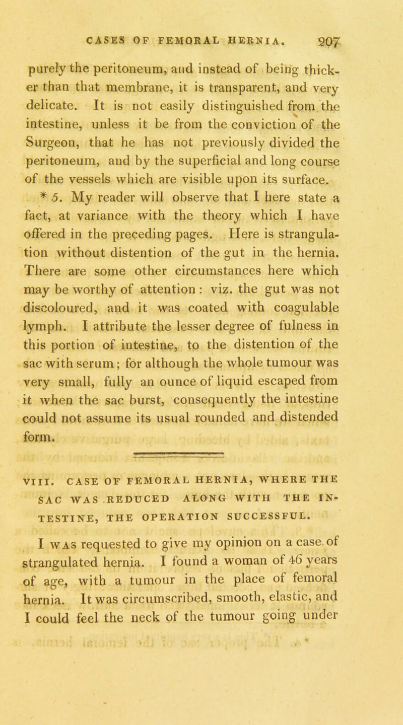 purely the peritoneum, and instead of being thick- er than that membrane, it is transparent, and very delicate. It is not easily distinguished from the intestine, unless it be from the conviction of the Surgeon, that he has not previously divided the peritoneum, and by the superficial and long course of the vessels which are visible upon its surface. * 5. My reader will observe that I here state a fact, at variance with the theory which I have offered in the preceding pages. Here is strangula- tion without distention of the gut in the hernia. There are some other circumstances here which may be worthy of attention : viz. the gut was not discoloured, and it was coated with coagulable lymph. I attribute the lesser degree of fulness in this portion of intestine, to the distention of the sac with serum; for although the whole tumour was very small, fully an ounce of liquid escaped from it when the sac burst, consequently the intestine could not assume its usual rounded and distended form. VIII. CASE OF FEMORAL HERNIA, WHERE THE SAC WAS REDUCED ALONG WITH THE IN- TESTINE, THE OPERATION SUCCESSFUL. I was requested to give my opinion on a case of strangulated hernia. I found a woman of 46 years of age, with a tumour in the place ot femoral hernia. It was circumscribed, smooth, elastic, and I could feel the neck of the tumour going under