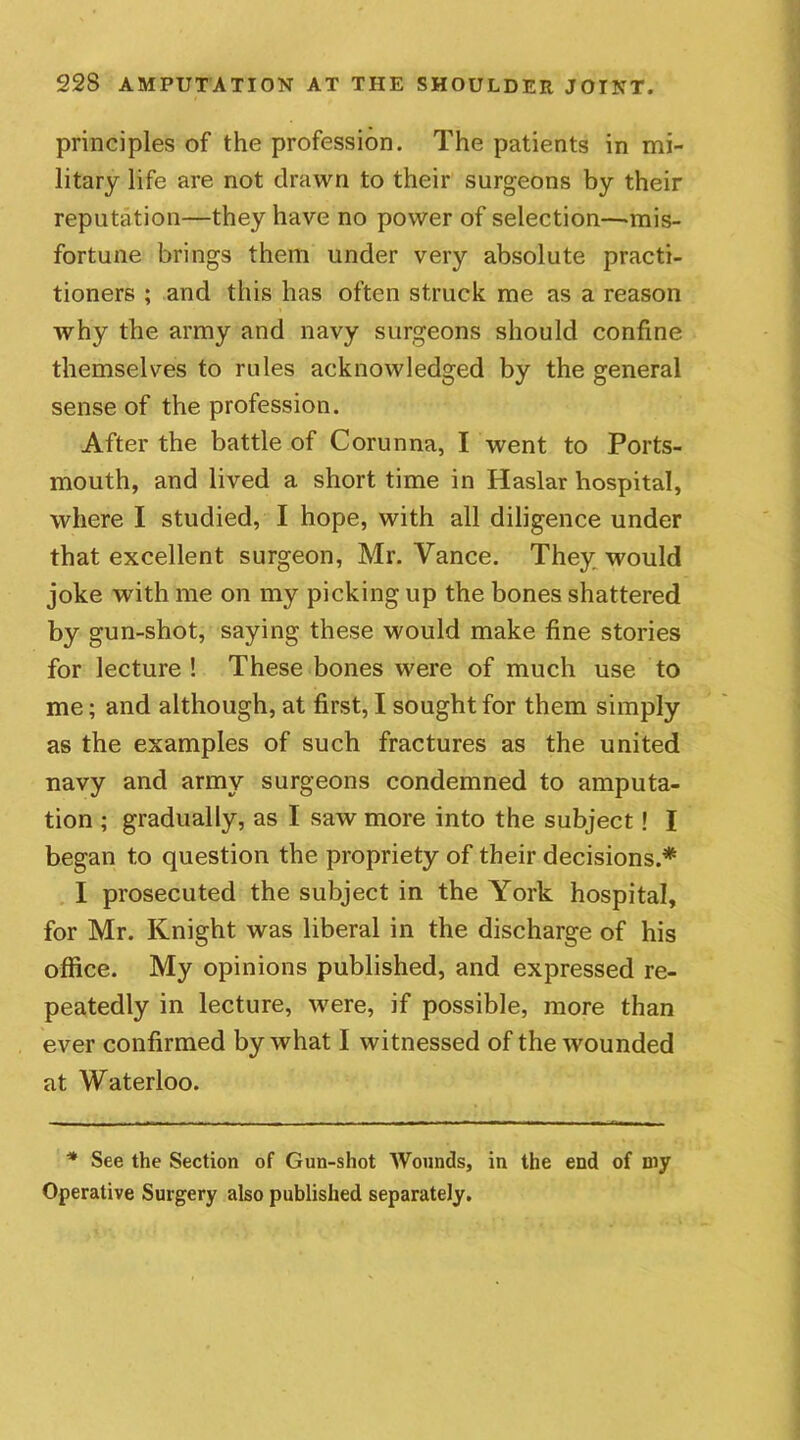 principles of the profession. The patients in mi- litary life are not drawn to their surgeons by their reputation—they have no power of selection—mis- fortune brings them under very absolute practi- tioners ; and this has often struck me as a reason why the army and navy surgeons should confine themselves to rules acknowledged by the general sense of the profession. After the battle of Corunna, I went to Ports- mouth, and lived a short time in Haslar hospital, where I studied, I hope, with all diligence under that excellent surgeon, Mr. Vance. They would joke with me on my picking up the bones shattered by gun-shot, saying these would make fine stories for lecture ! These bones were of much use to me; and although, at first, I sought for them simply as the examples of such fractures as the united navy and army surgeons condemned to amputa- tion ; gradually, as I saw more into the subject! I began to question the propriety of their decisions.* I prosecuted the subject in the York hospital, for Mr. Knight was liberal in the discharge of his office. My opinions published, and expressed re- peatedly in lecture, were, if possible, more than ever confirmed by what I witnessed of the wounded at Waterloo. * See the Section of Gun-shot Wounds, in the end of my Operative Surgery also published separately.