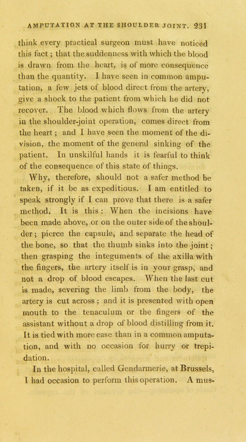 think every practical surgeon must have noticed this fact; that the suddenness with which the blood is drawn from the heart, is of more consequence than the quantity. I have seen in common ampu- tation, a few jets of blood direct from the artery, give a shock to the patient from which he did not recover. The blood which flows from the artery in the shoulder-joint operation, comes direct from the heart; and I have seen the moment of the di- vision, the moment of the general sinking of the patient. In unskilful hands it is fearful to think of the consequence of this state of things. Why, therefore, should not a safer method be taken, if it be as expeditious. I am entitled to speak strongly if I can prove that there is a safer method. It is this : When the incisions have been made above, or on the outer side of the shoul- der ; pierce the capsule, and separate the head of the bone, so that the thumb sinks into the joint; then grasping the integuments of the axilla with the fingers, the artery itself is in your grasp, and not a drop of blood escapes. When the last cut is made, severing the limb from the body, the artery is cut across ; and it is presented with open mouth to the tenaculum or the fingers of the assistant without a drop of blood distilling from it. It is tied with more ease than in a common amputa- tion, and with no occasion for hurry or trepi- dation. In the hospital, called Gendarmerie, at Brussels, T had occasion to perform this operation. A mus-