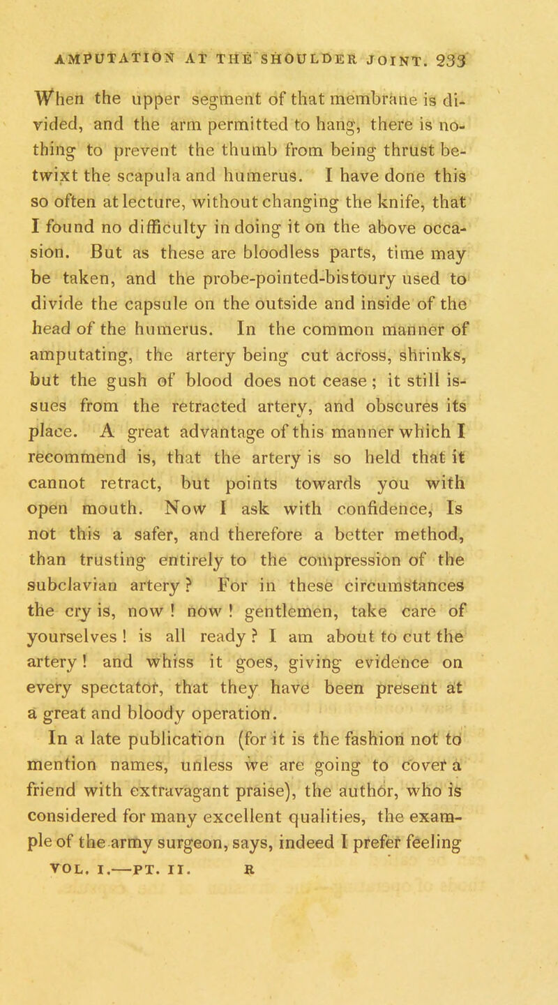 When the upper segment of that membrane is di- vided, and the arm permitted to hang, there is no- thing to prevent the thumb from being thrust be- twixt the scapula and humerus. I have done this so often at lecture, without changing the knife, that I found no difficulty in doing it on the above occa- sion. But as these are bloodless parts, time may be taken, and the probe-pointed-bistoury used to divide the capsule on the outside and inside of the head of the humerus. In the common manner of amputating, the artery being cut across, shrinks, but the gush of blood does not cease; it still is- sues from the retracted arterv, and obscures its place. A great advantage of this manner which I recommend is, that the artery is so held that it cannot retract, but points towards you with open mouth. Now I ask with confidence, Is not this a safer, and therefore a better method, than trusting entirely to the compression of the subclavian artery ? For in these circumstances the cry is, now ! now ! gentlemen, take care of yourselves ! is all ready ? I am about to cut the artery! and whiss it goes, giving evidence on every spectator, that they have been present at a great and bloody operation. In a late publication (for it is the fashion not to mention names, unless we are going to cover a friend with extravagant praise), the author, who is considered for many excellent qualities, the exam- ple of the army surgeon, says, indeed I prefer feeling VOL. I, PT. II. R