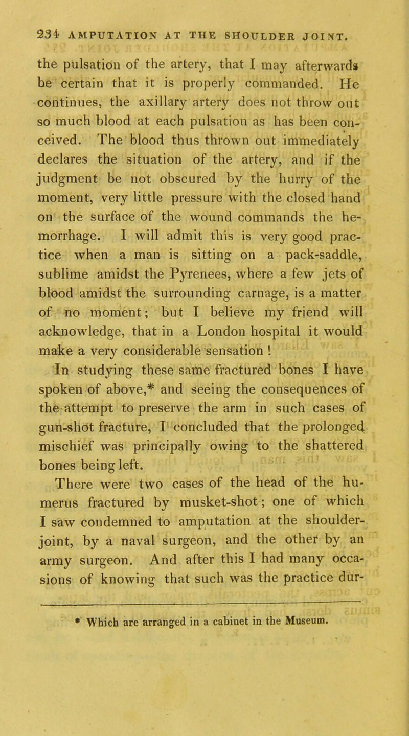 the pulsation of the artery, that I may afterwards be certain that it is properly commanded. He continues, the axillary artery does not throw out so much blood at each pulsation as has been con- ceived. The blood thus thrown out immediately declares the situation of the artery, and if the judgment be not obscured by the hurry of the moment, very little pressure with the closed hand on the surface of the wound commands the he- morrhage. I will admit this is very good prac- tice when a man is sitting on a pack-saddle, sublime amidst the P}Tenees, where a few jets of blood amidst the surrounding carnage, is a matter of no moment; but I believe my friend will acknowledge, that in a London hospital it would make a very considerable sensation ! In studying these same fractured bones I have spoken of above,*' and seeing the consequences of the attempt to preserve the arm in such cases of gun-shot fracture, I concluded that the prolonged mischief was principally owing to the shattered bones being left. There were two cases of the head of the hu- merus fractured by musket-shot; one of which I saw condemned to amputation at the shoulder- joint, by a naval surgeon, and the other by an army surgeon. And after this I had many occa- sions of knowing that such was the practice dur- • Which are arranged in a cabinet in the Museum.