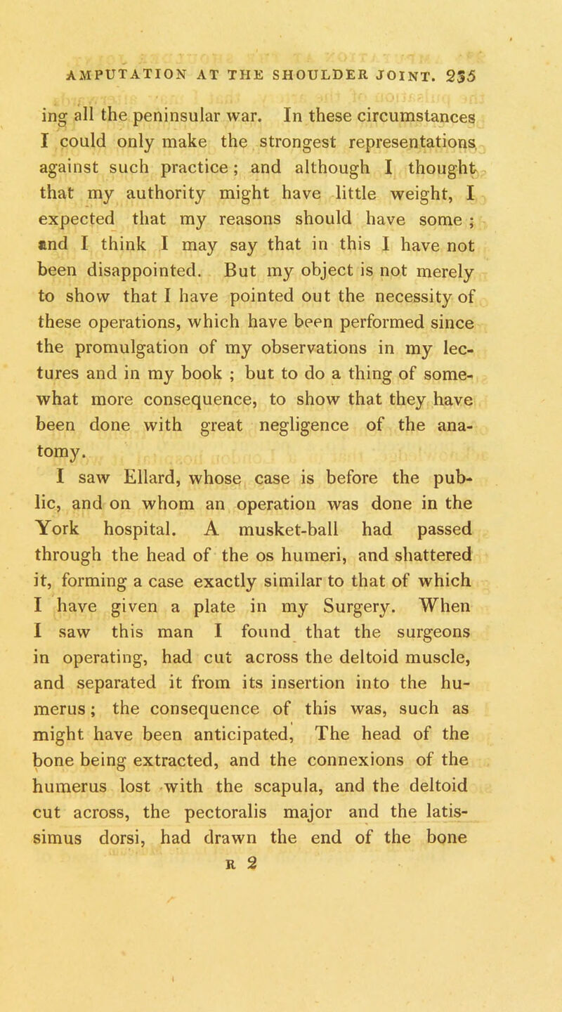 ing all the peninsular war. In these circumstances I could only make the strongest representations against such practice; and although I thought that my authority might have little weight, I expected that my reasons should have some ; and I think I may say that in this I have not been disappointed. But my object is not merely to show that I have pointed out the necessity of these operations, which have been performed since the promulgation of my observations in my lec- tures and in my book ; but to do a thing of some- what more consequence, to show that they have been done with great negligence of the ana- tomy. I saw Ellard, whose case is before the pub- lic, and on whom an operation was done in the York hospital. A musket-ball had passed through the head of the os humeri, and shattered it, forming a case exactly similar to that of which I have given a plate in my Surgery. When I saw this man I found that the surgeons in operating, had cut across the deltoid muscle, and separated it from its insertion into the hu- merus ; the consequence of this was, such as might have been anticipated, The head of the bone being extracted, and the connexions of the humerus lost with the scapula, and the deltoid cut across, the pectoralis major and the latis- simus dorsi, had drawn the end of the bone r 2