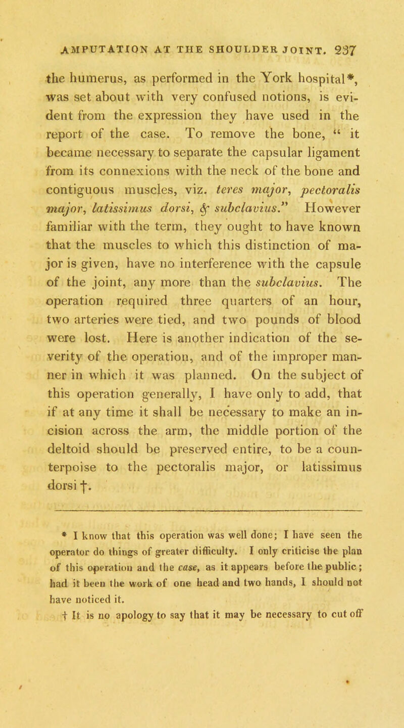 the humerus, as performed in the York hospital*, was set about with very confused notions, is evi- dent from the expression they have used in the report of the case. To remove the bone, “ it became necessary to separate the capsular ligament from its connexions with the neck of the bone and contiguous muscles, viz. teres major, pecloralis major, latissimus dorsi, c§r subclavius.1' However familiar with the term, they ought to have known that the muscles to which this distinction of ma- jor is given, have no interference with the capsule of the joint, any more than the subclavius. The operation required three quarters of an hour, two arteries were tied, and two pounds of blood were lost. Here is another indication of the se- verity of the operation, and of the improper man- ner in which it was planned. On the subject of this operation generally, I have only to add, that if at any time it shall be necessary to make an in- cision across the arm, the middle portion of the deltoid should be preserved entire, to be a coun- terpoise to the pectoralis major, or latissimus dorsi j\ * I know that this operation was well done; I have seen the operator do things of greater difficulty. I only criticise the plan of this operation and the case, as it appears before the public; had it been the work of one head and two hands, I should not have noticed it. f It is no apology to say that it may be necessary to cut of!