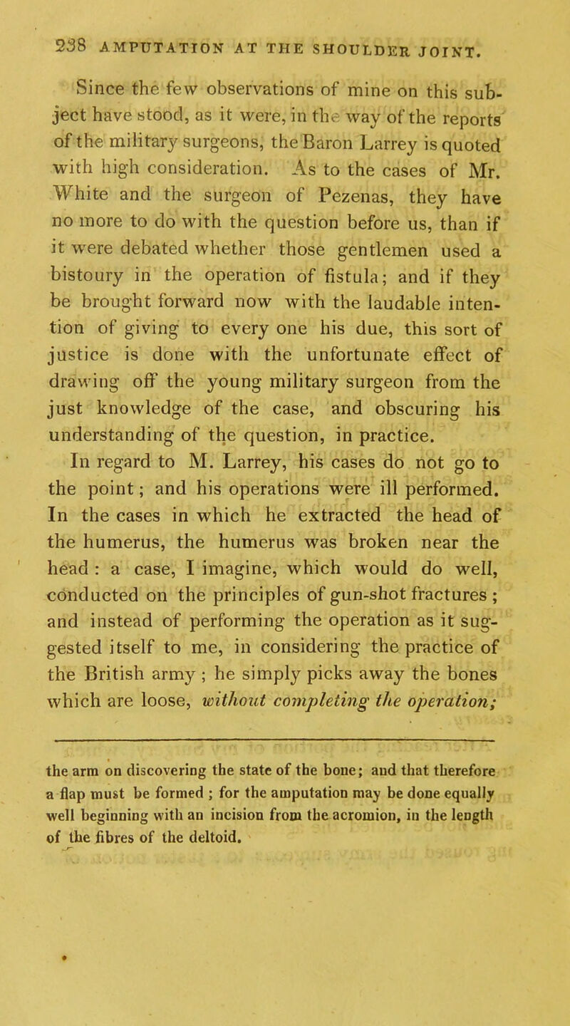 Since the few observations of mine on this sub- ject have stood, as it were, in the way of the reports of the military surgeons, the Baron Larrey is quoted with high consideration. As to the cases of Mr. White and the surgeon of Pezenas, they have no more to do with the question before us, than if it were debated whether those gentlemen used a bistoury in the operation of fistula; and if they be brought forward now with the laudable inten- tion of giving to every one his due, this sort of justice is done with the unfortunate effect of drawing off’ the young military surgeon from the just knowledge of the case, and obscuring his understanding of the question, in practice. In regard to M. Larrey, his cases do not go to the point; and his operations were ill performed. In the cases in which he extracted the head of the humerus, the humerus was broken near the head : a case, I imagine, which would do well, conducted on the principles of gun-shot fractures ; and instead of performing the operation as it sug- gested itself to me, in considering the practice of the British army ; he simply picks away the bones which are loose, without completing the operation; the arm on discovering the state of the bone; and that therefore a flap must be formed ; for the amputation may be done equally well beginning with an incision from the acromion, in the length of the fibres of the deltoid.